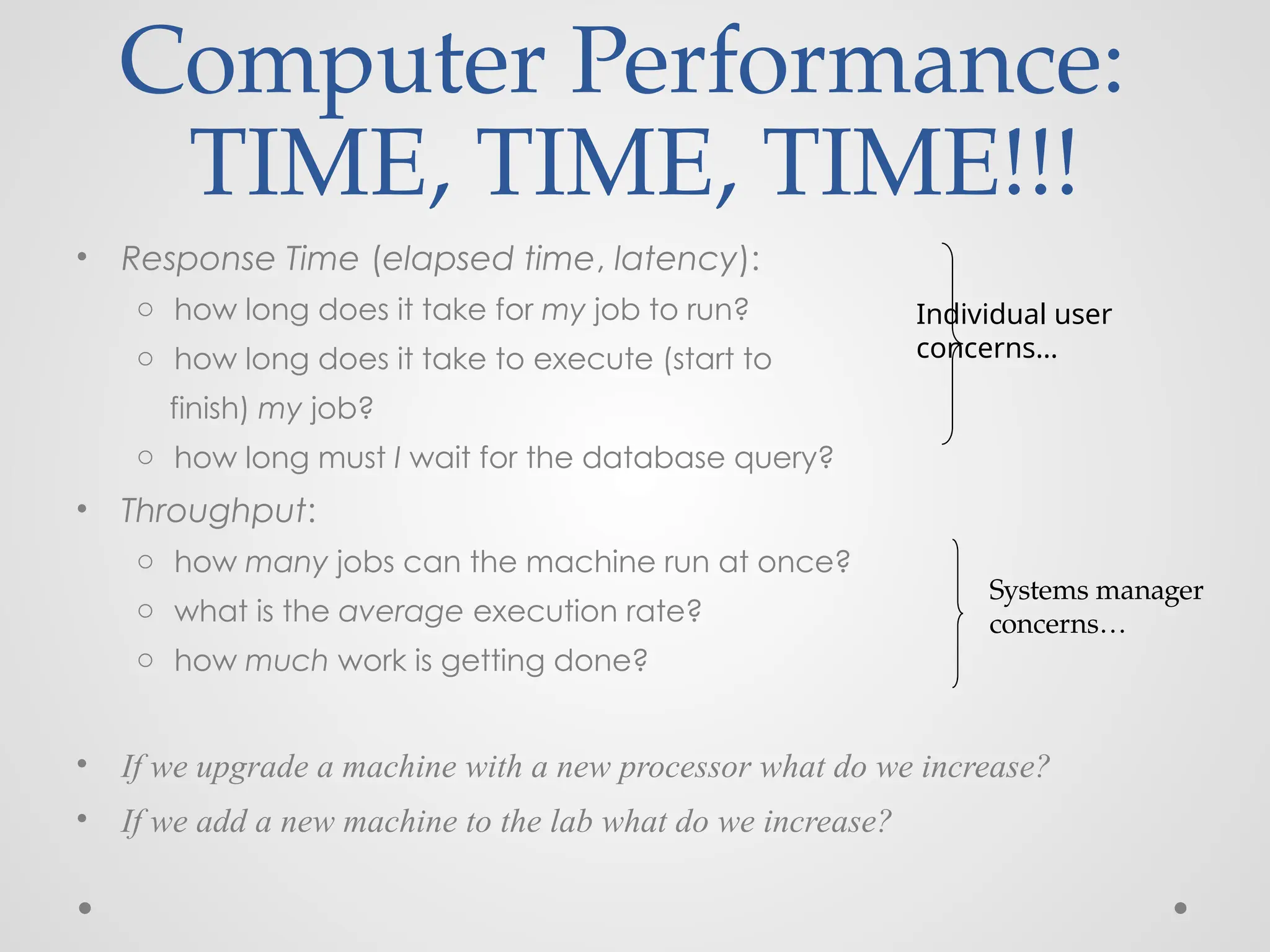 • Response Time (elapsed time, latency):
o how long does it take for my job to run?
o how long does it take to execute (start to
finish) my job?
o how long must I wait for the database query?
• Throughput:
o how many jobs can the machine run at once?
o what is the average execution rate?
o how much work is getting done?
• If we upgrade a machine with a new processor what do we increase?
• If we add a new machine to the lab what do we increase?
Computer Performance:
TIME, TIME, TIME!!!
Individual user
concerns…
Systems manager
concerns…
 