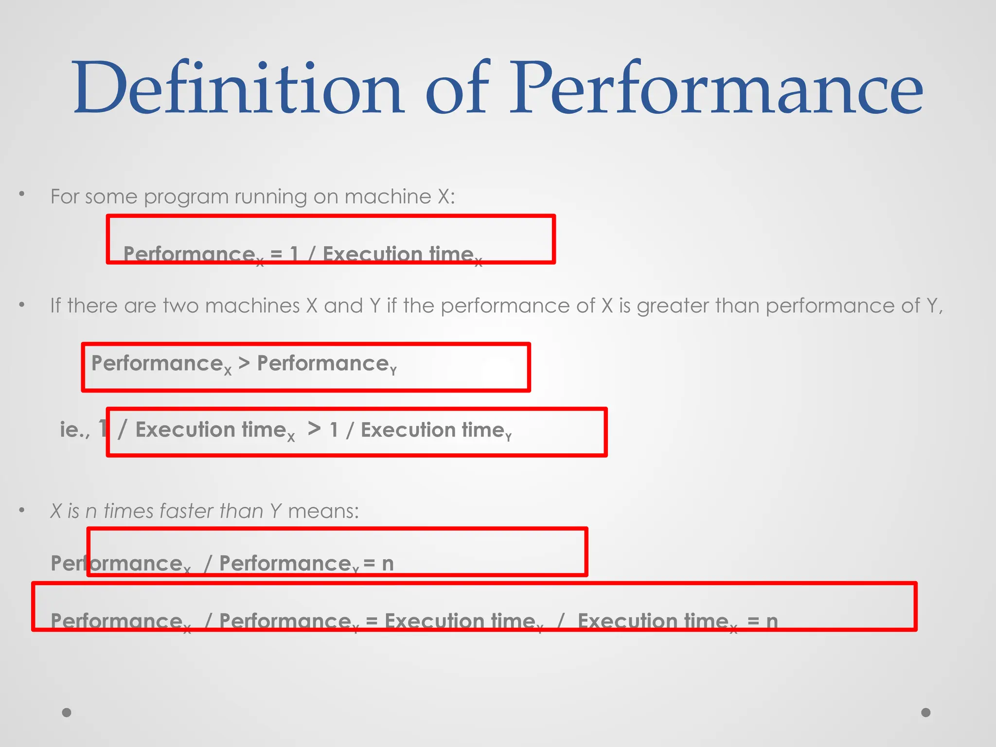 • For some program running on machine X:
PerformanceX = 1 / Execution timeX
• If there are two machines X and Y if the performance of X is greater than performance of Y,
PerformanceX > PerformanceY
ie., 1 / Execution timeX > 1 / Execution timeY
• X is n times faster than Y means:
PerformanceX / PerformanceY = n
PerformanceX / PerformanceY = Execution timeY / Execution timeX = n
Definition of Performance
 
