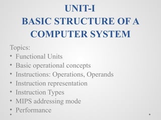 UNIT-I
BASIC STRUCTURE OF A
COMPUTER SYSTEM
Topics:
• Functional Units
• Basic operational concepts
• Instructions: Operations, Operands
• Instruction representation
• Instruction Types
• MIPS addressing mode
• Performance
 