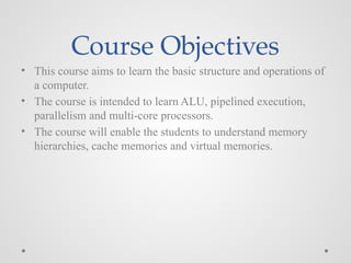 Course Objectives
• This course aims to learn the basic structure and operations of
a computer.
• The course is intended to learn ALU, pipelined execution,
parallelism and multi-core processors.
• The course will enable the students to understand memory
hierarchies, cache memories and virtual memories.
 