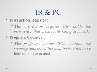 IR & PC
• Instruction Register:
The instruction register (IR) holds the
instruction that is currently being executed.
• Program Counter:
The program counter (PC) contains the
memory address of the next instruction to be
fetched and executed.
 