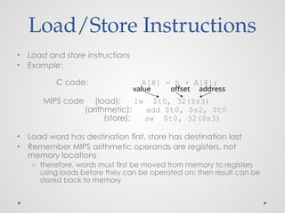 Load/Store Instructions
• Load and store instructions
• Example:
C code: A[8] = h + A[8];
MIPS code (load): lw $t0, 32($s3)
(arithmetic): add $t0, $s2, $t0
(store): sw $t0, 32($s3)
• Load word has destination first, store has destination last
• Remember MIPS arithmetic operands are registers, not
memory locations
o therefore, words must first be moved from memory to registers
using loads before they can be operated on; then result can be
stored back to memory
offset address
value
 