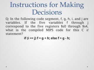 Instructions for Making
Decisions
Q: In the following code segment, f, g, h, i, and j are
variables. If the five variables f through j
correspond to the five registers $s0 through $s4,
what is the compiled MIPS code for this C if
statement?
if (i == j) f = g + h; else f = g - h;
 