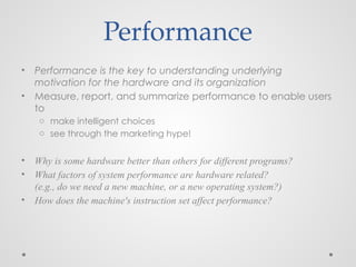 • Performance is the key to understanding underlying
motivation for the hardware and its organization
• Measure, report, and summarize performance to enable users
to
o make intelligent choices
o see through the marketing hype!
• Why is some hardware better than others for different programs?
• What factors of system performance are hardware related?
(e.g., do we need a new machine, or a new operating system?)
• How does the machine's instruction set affect performance?
Performance
 