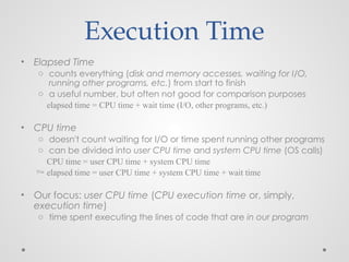 • Elapsed Time
o counts everything (disk and memory accesses, waiting for I/O,
running other programs, etc.) from start to finish
o a useful number, but often not good for comparison purposes
elapsed time = CPU time + wait time (I/O, other programs, etc.)
• CPU time
o doesn't count waiting for I/O or time spent running other programs
o can be divided into user CPU time and system CPU time (OS calls)
CPU time = user CPU time + system CPU time
 elapsed time = user CPU time + system CPU time + wait time
• Our focus: user CPU time (CPU execution time or, simply,
execution time)
o time spent executing the lines of code that are in our program
Execution Time
 