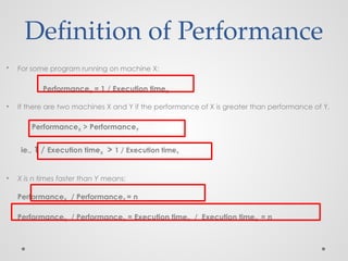 • For some program running on machine X:
PerformanceX = 1 / Execution timeX
• If there are two machines X and Y if the performance of X is greater than performance of Y,
PerformanceX > PerformanceY
ie., 1 / Execution timeX > 1 / Execution timeY
• X is n times faster than Y means:
PerformanceX / PerformanceY = n
PerformanceX / PerformanceY = Execution timeY / Execution timeX = n
Definition of Performance
 
