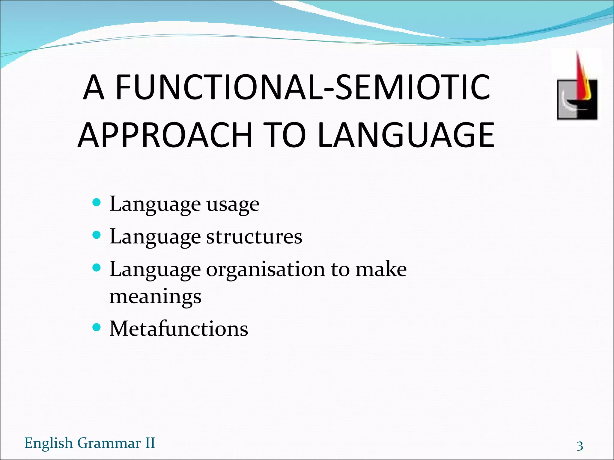 A FUNCTIONAL-SEMIOTIC APPROACH TO LANGUAGE Language usage Language structures Language organisation to make meanings Metafunctions English Grammar II 