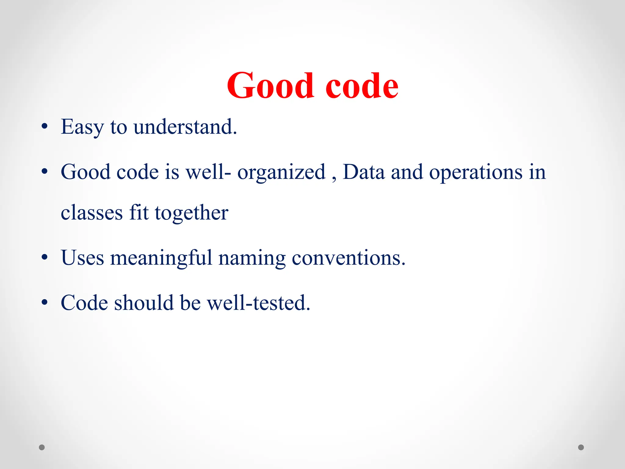 Good code
• Easy to understand.
• Good code is well- organized , Data and operations in
classes fit together
• Uses meaningful naming conventions.
• Code should be well-tested.
 
