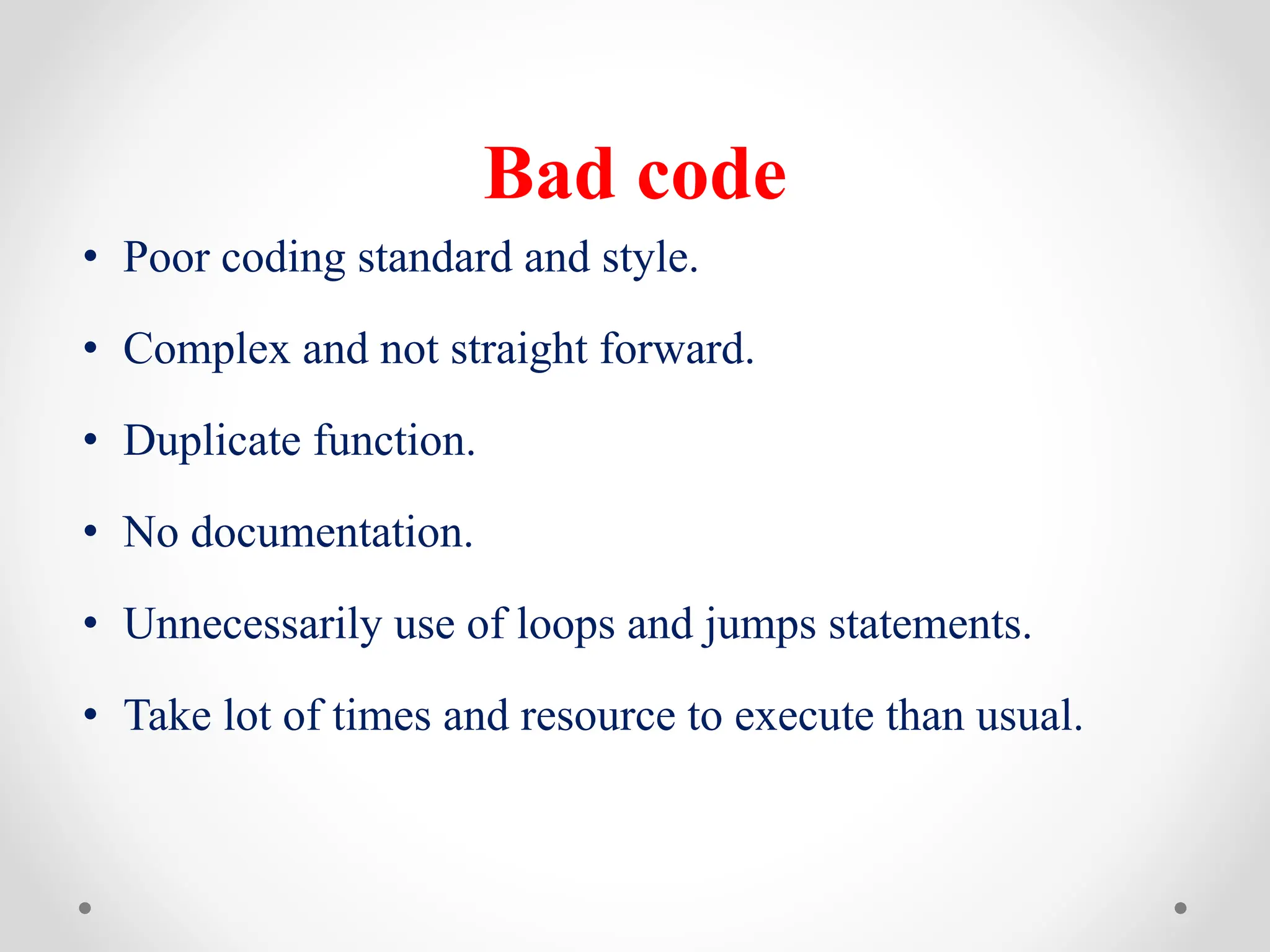Bad code
• Poor coding standard and style.
• Complex and not straight forward.
• Duplicate function.
• No documentation.
• Unnecessarily use of loops and jumps statements.
• Take lot of times and resource to execute than usual.
 