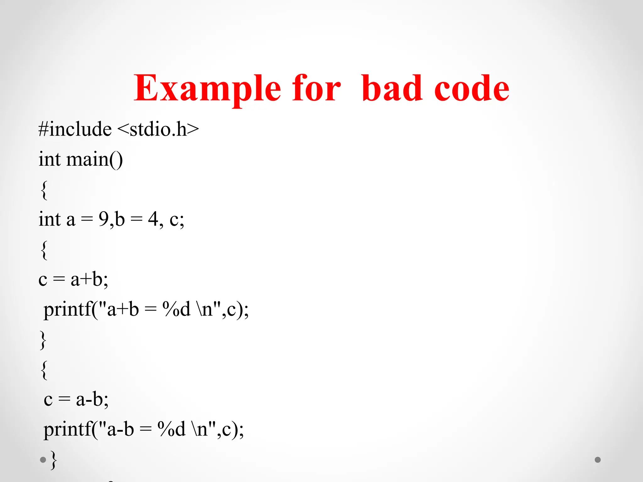 Example for bad code
#include <stdio.h>
int main()
{
int a = 9,b = 4, c;
{
c = a+b;
printf("a+b = %d n",c);
}
{
c = a-b;
printf("a-b = %d n",c);
}
 