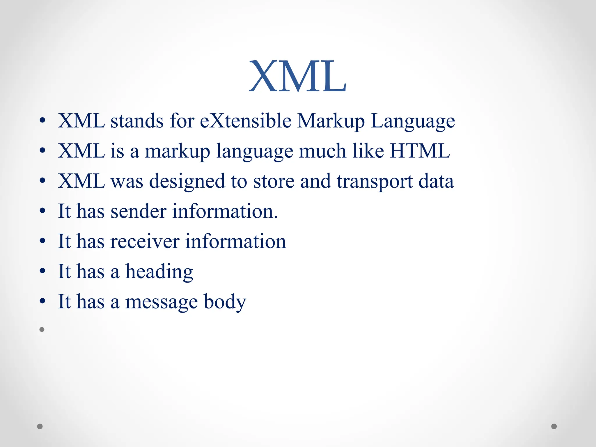 XML
• XML stands for eXtensible Markup Language
• XML is a markup language much like HTML
• XML was designed to store and transport data
• It has sender information.
• It has receiver information
• It has a heading
• It has a message body
•
 
