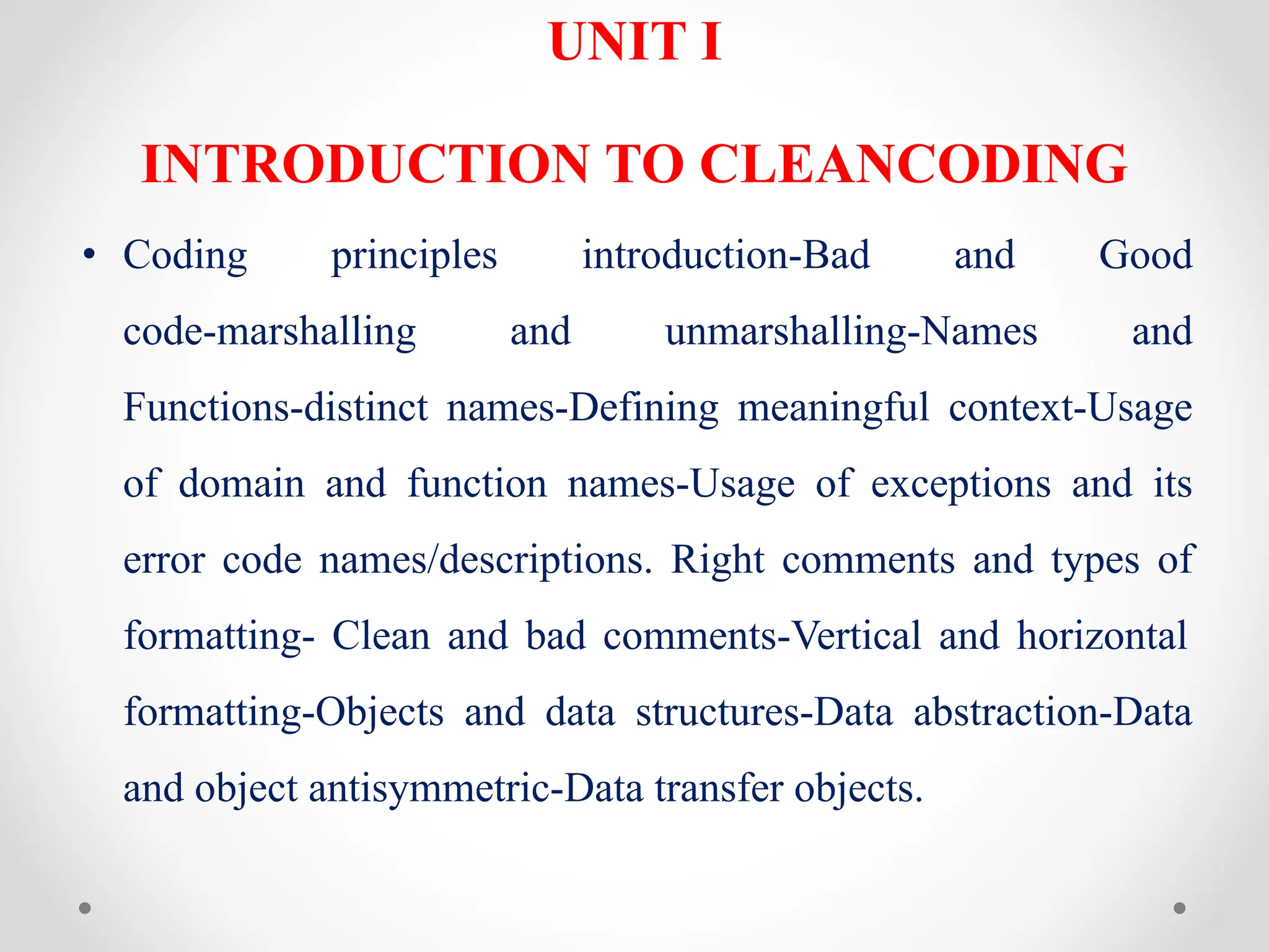 UNIT I
INTRODUCTION TO CLEANCODING
• Coding principles introduction-Bad and Good
code-marshalling and unmarshalling-Names and
Functions-distinct names-Defining meaningful context-Usage
of domain and function names-Usage of exceptions and its
error code names/descriptions. Right comments and types of
formatting- Clean and bad comments-Vertical and horizontal
formatting-Objects and data structures-Data abstraction-Data
and object antisymmetric-Data transfer objects.
 