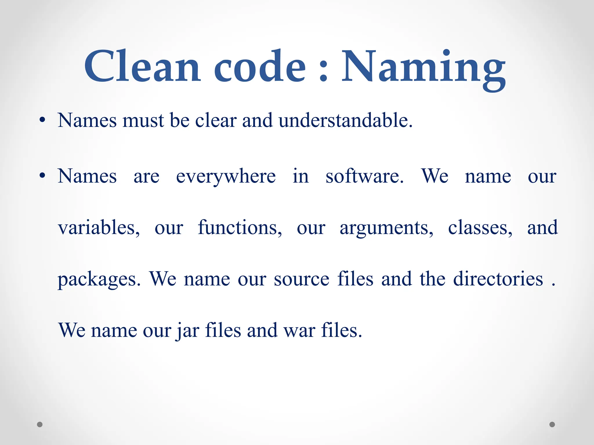 Clean code : Naming
• Names must be clear and understandable.
• Names are everywhere in software. We name our
variables, our functions, our arguments, classes, and
packages. We name our source files and the directories .
We name our jar files and war files.
 