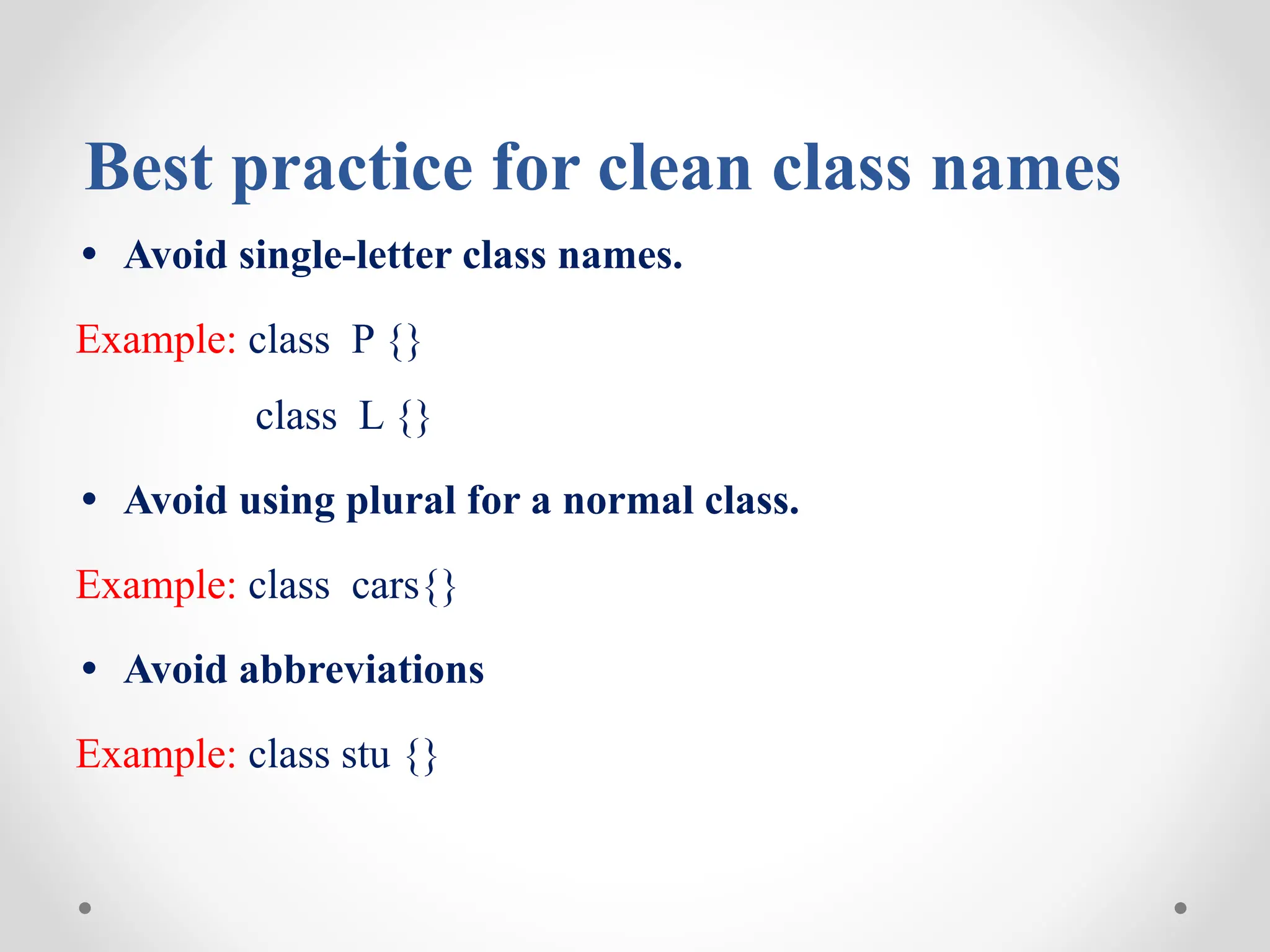 Best practice for clean class names
• Avoid single-letter class names.
Example: class P {}
class L {}
• Avoid using plural for a normal class.
Example: class cars{}
• Avoid abbreviations
Example: class stu {}
 