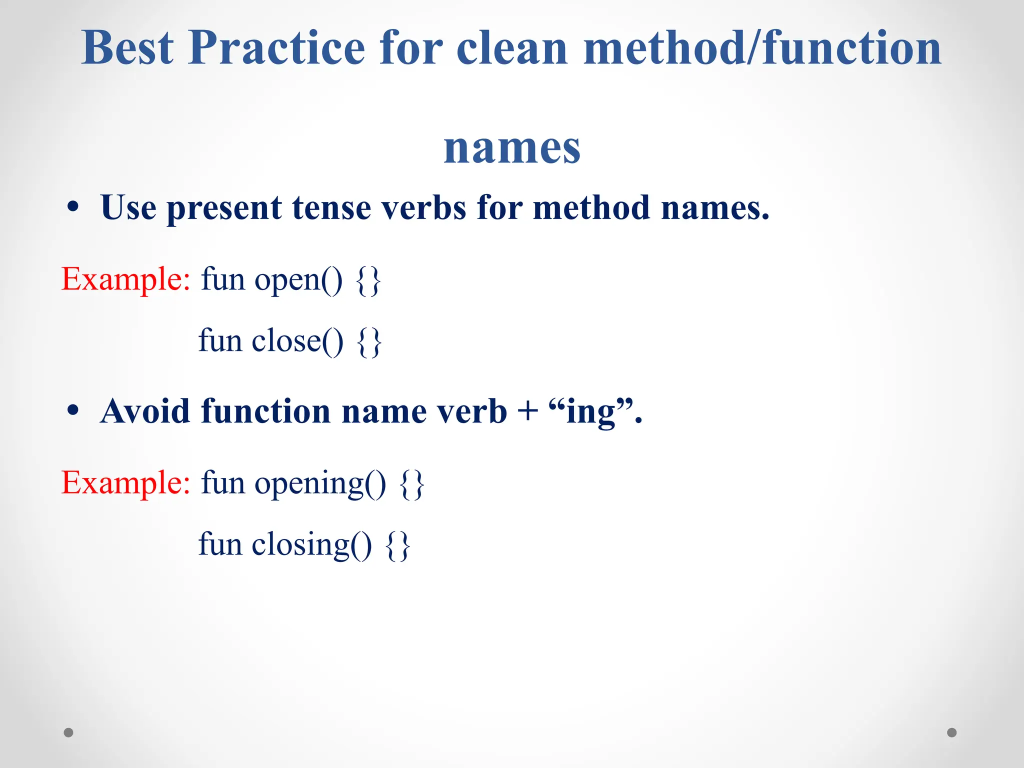 Best Practice for clean method/function
names
• Use present tense verbs for method names.
Example: fun open() {}
fun close() {}
• Avoid function name verb + “ing”.
Example: fun opening() {}
fun closing() {}
 