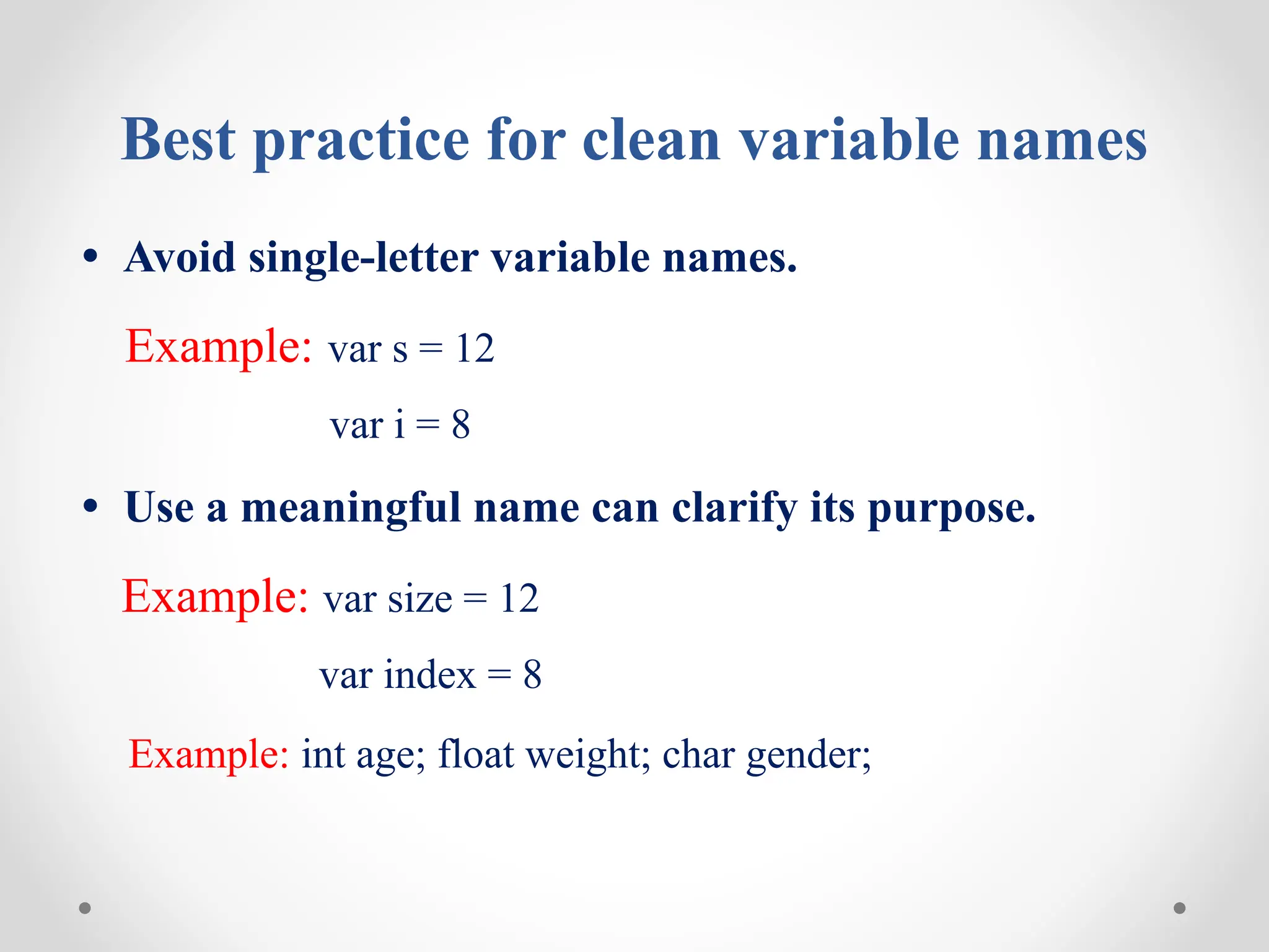 Best practice for clean variable names
• Avoid single-letter variable names.
Example: var s = 12
var i = 8
• Use a meaningful name can clarify its purpose.
Example: var size = 12
var index = 8
Example: int age; float weight; char gender;
 