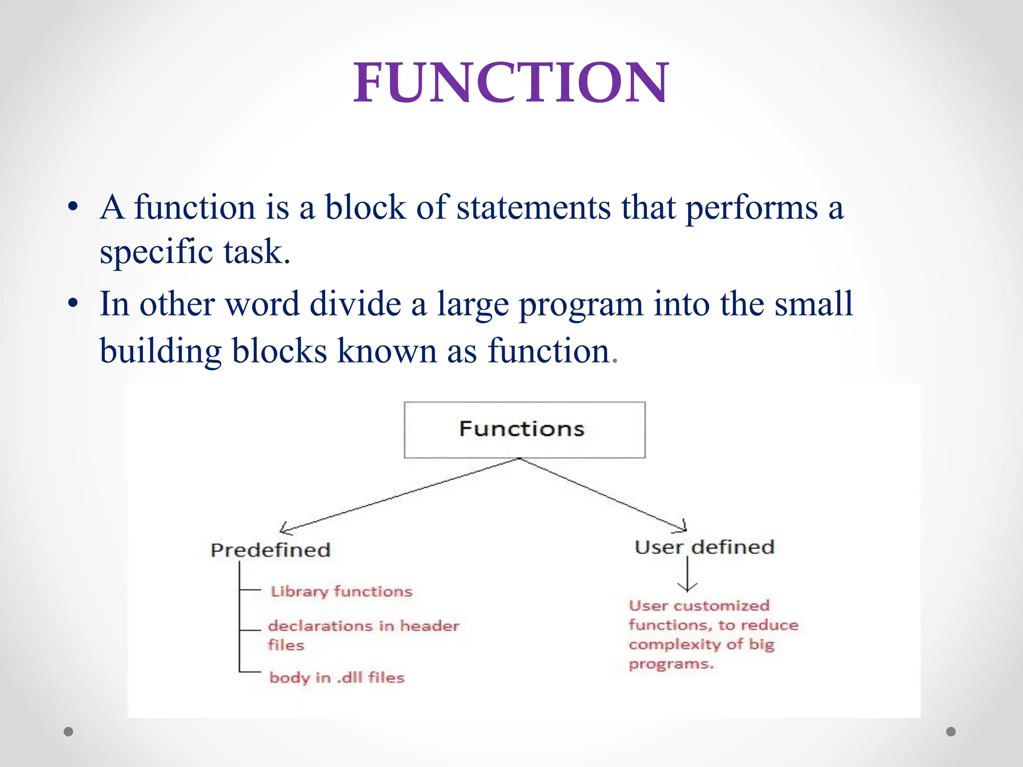 FUNCTION
• A function is a block of statements that performs a
specific task.
• In other word divide a large program into the small
building blocks known as function.
 