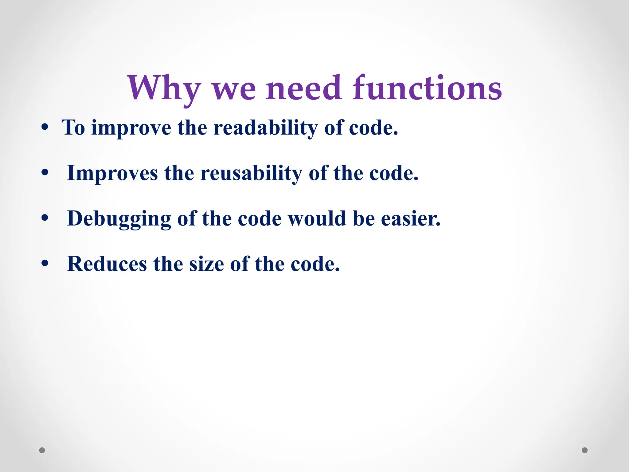 Why we need functions
• To improve the readability of code.
• Improves the reusability of the code.
• Debugging of the code would be easier.
• Reduces the size of the code.
 