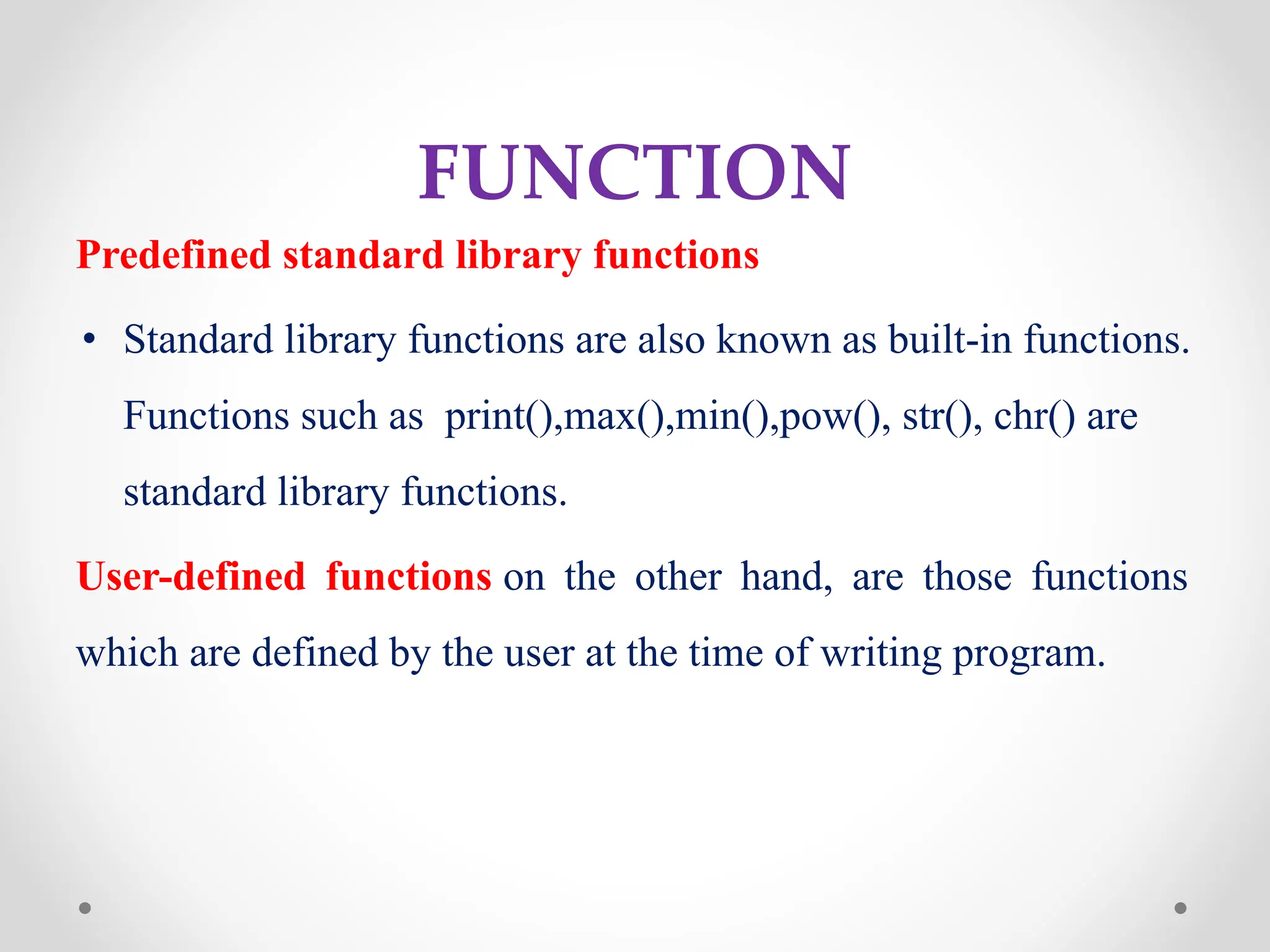 FUNCTION
Predefined standard library functions
• Standard library functions are also known as built-in functions.
Functions such as print(),max(),min(),pow(), str(), chr() are
standard library functions.
User-defined functions on the other hand, are those functions
which are defined by the user at the time of writing program.
 