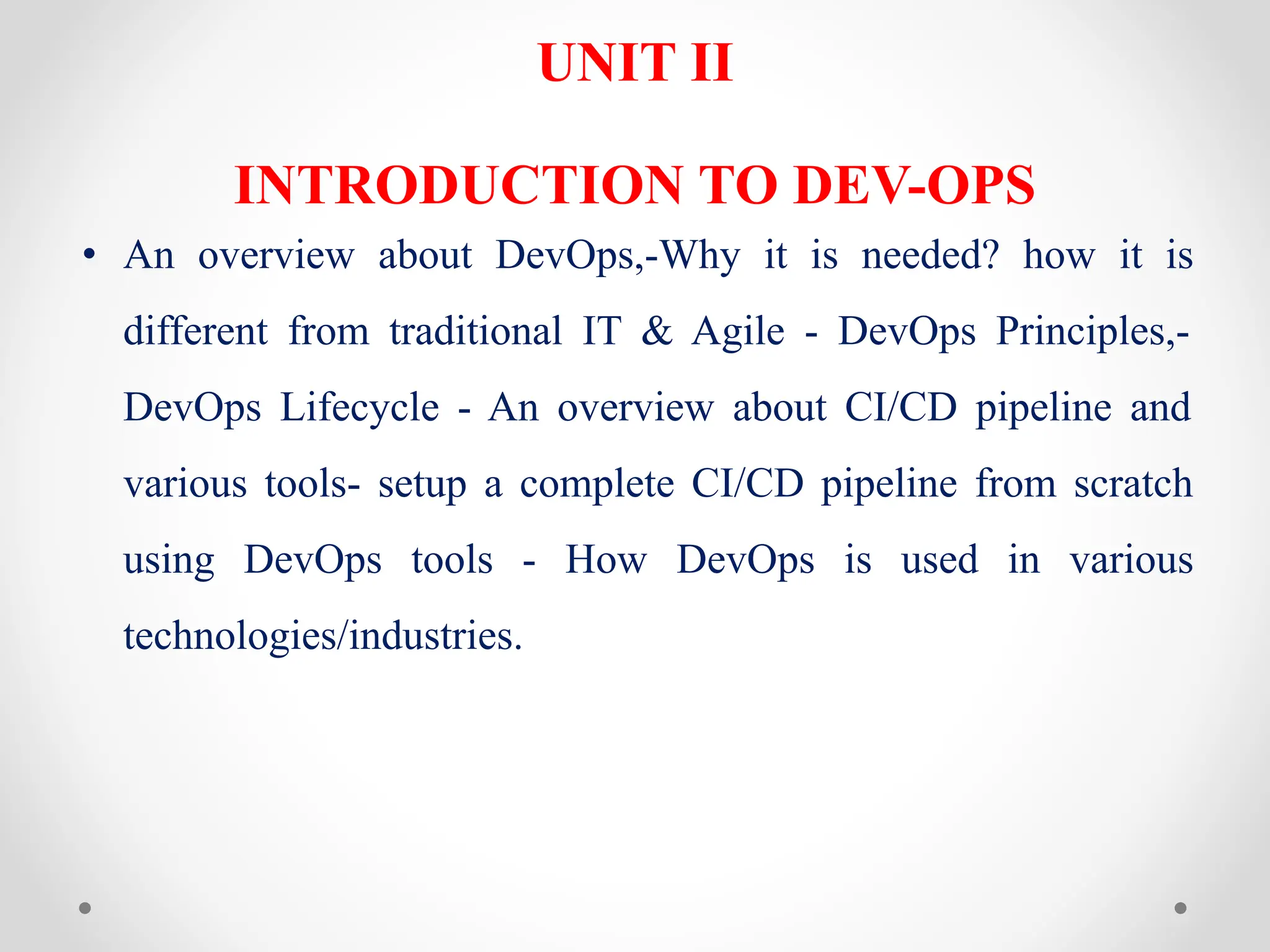 UNIT II
INTRODUCTION TO DEV-OPS
• An overview about DevOps,-Why it is needed? how it is
different from traditional IT & Agile - DevOps Principles,-
DevOps Lifecycle - An overview about CI/CD pipeline and
various tools- setup a complete CI/CD pipeline from scratch
using DevOps tools - How DevOps is used in various
technologies/industries.
 