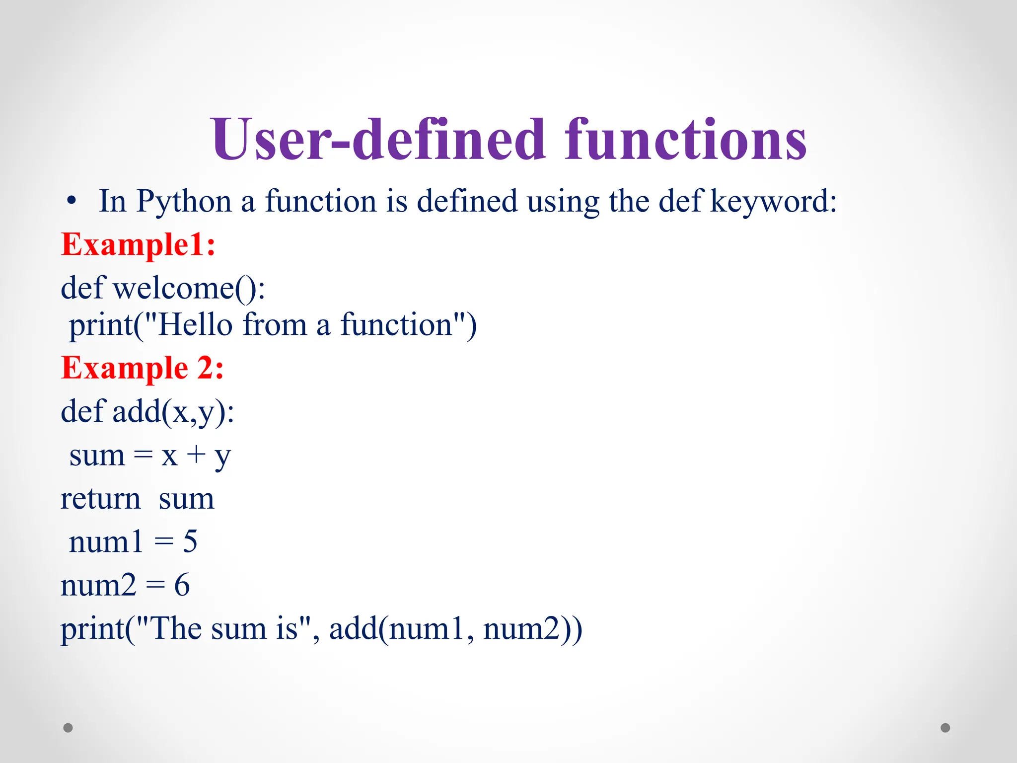 User-defined functions
• In Python a function is defined using the def keyword:
Example1:
def welcome():
print("Hello from a function")
Example 2:
def add(x,y):
sum = x + y
return sum
num1 = 5
num2 = 6
print("The sum is", add(num1, num2))
 