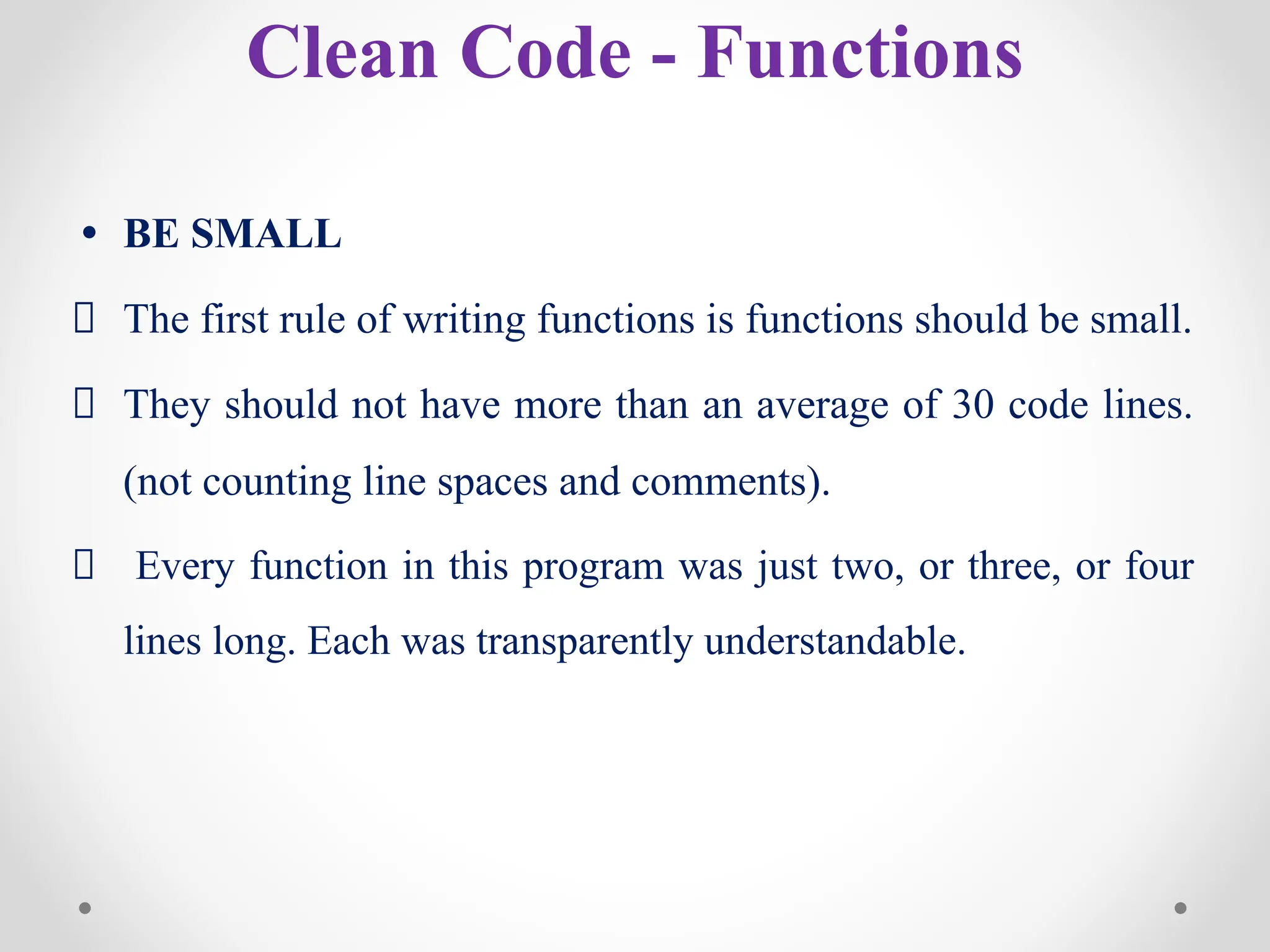 Clean Code - Functions
• BE SMALL
The first rule of writing functions is functions should be small.
They should not have more than an average of 30 code lines.
(not counting line spaces and comments).
Every function in this program was just two, or three, or four
lines long. Each was transparently understandable.
 