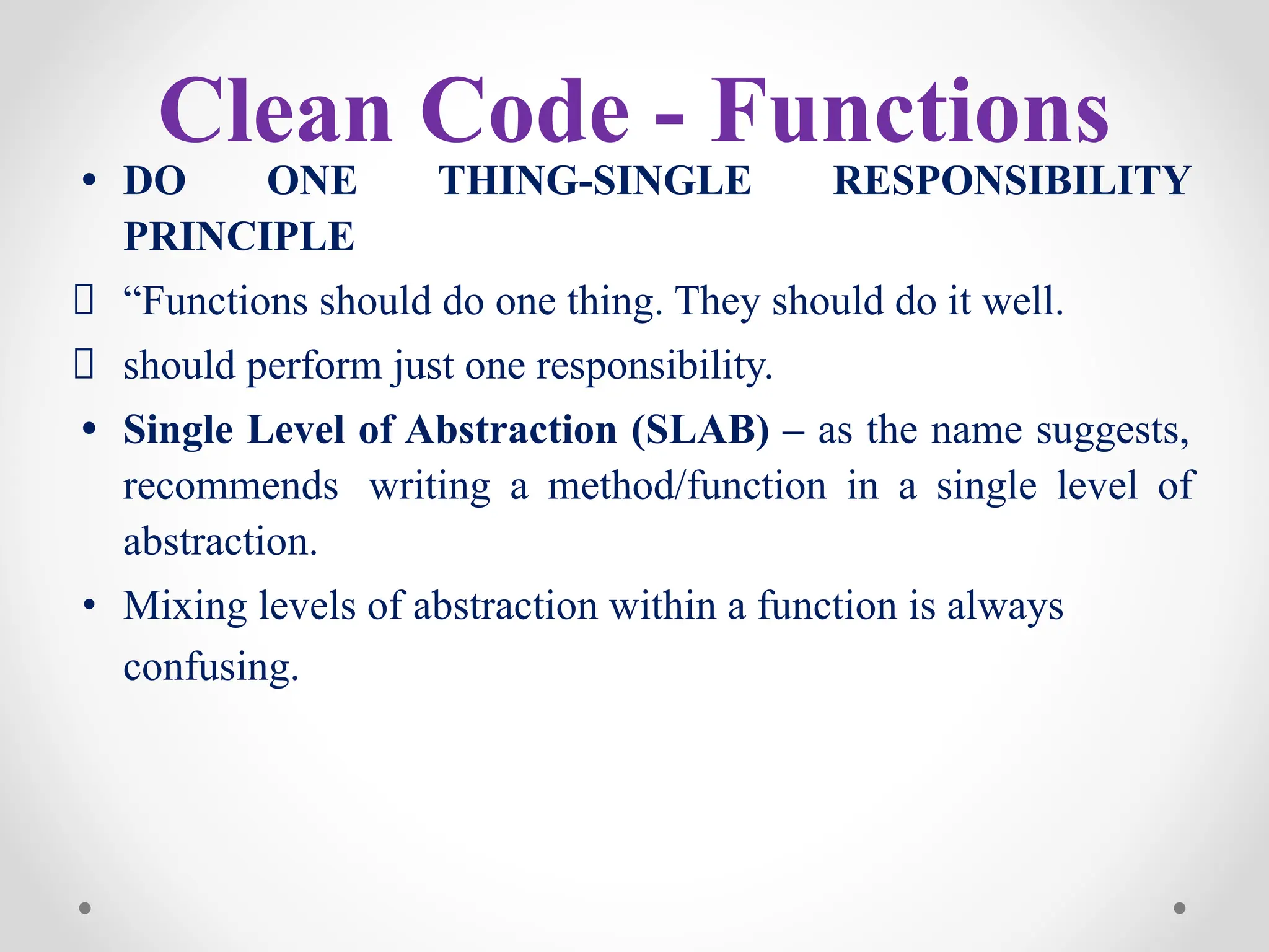 Clean Code - Functions
• DO ONE THING-SINGLE RESPONSIBILITY
PRINCIPLE
“Functions should do one thing. They should do it well.
should perform just one responsibility.
• Single Level of Abstraction (SLAB) – as the name suggests,
recommends writing a method/function in a single level of
abstraction.
• Mixing levels of abstraction within a function is always
confusing.
 