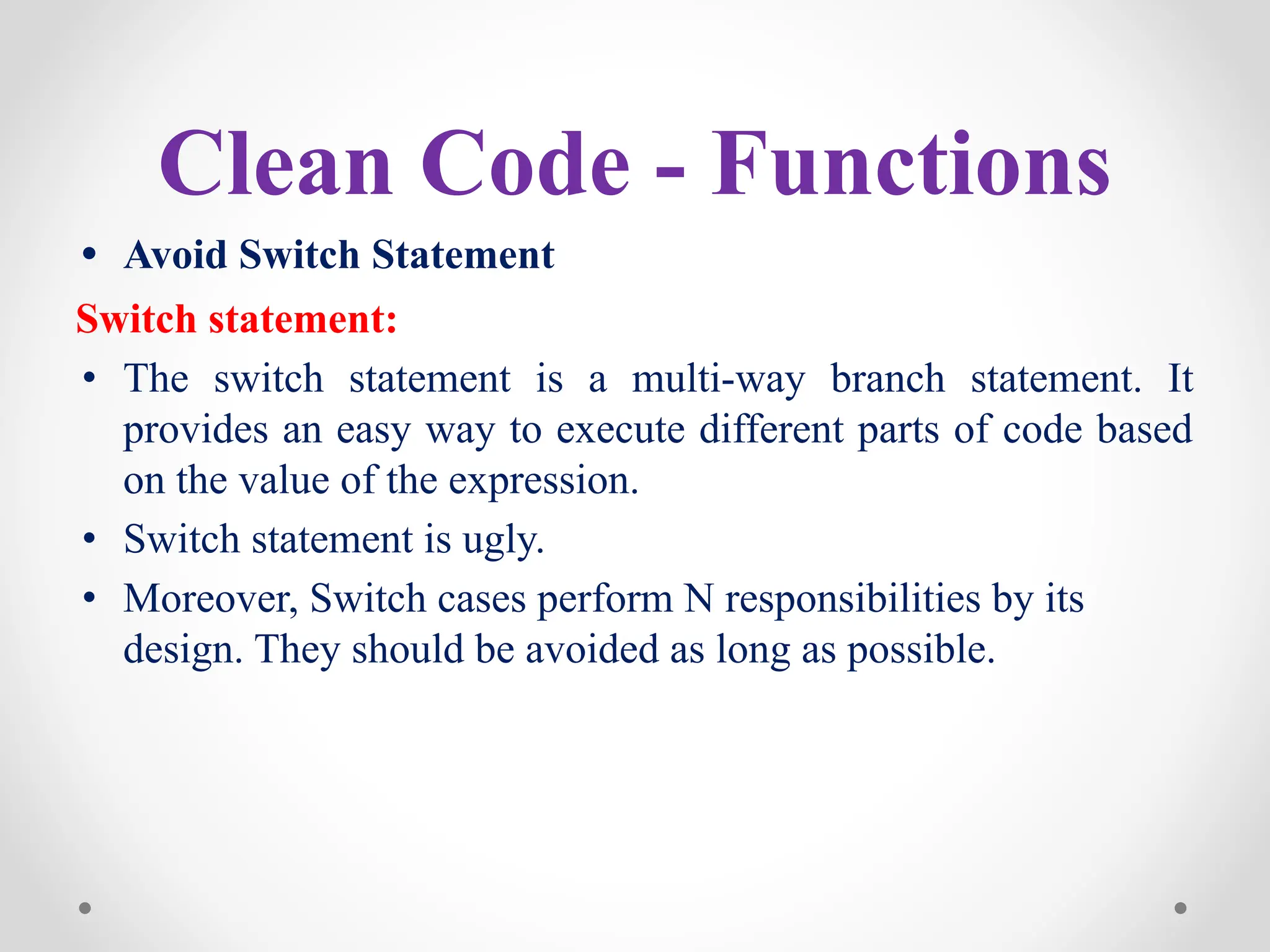 Clean Code - Functions
• Avoid Switch Statement
Switch statement:
• The switch statement is a multi-way branch statement. It
provides an easy way to execute different parts of code based
on the value of the expression.
• Switch statement is ugly.
• Moreover, Switch cases perform N responsibilities by its
design. They should be avoided as long as possible.
 