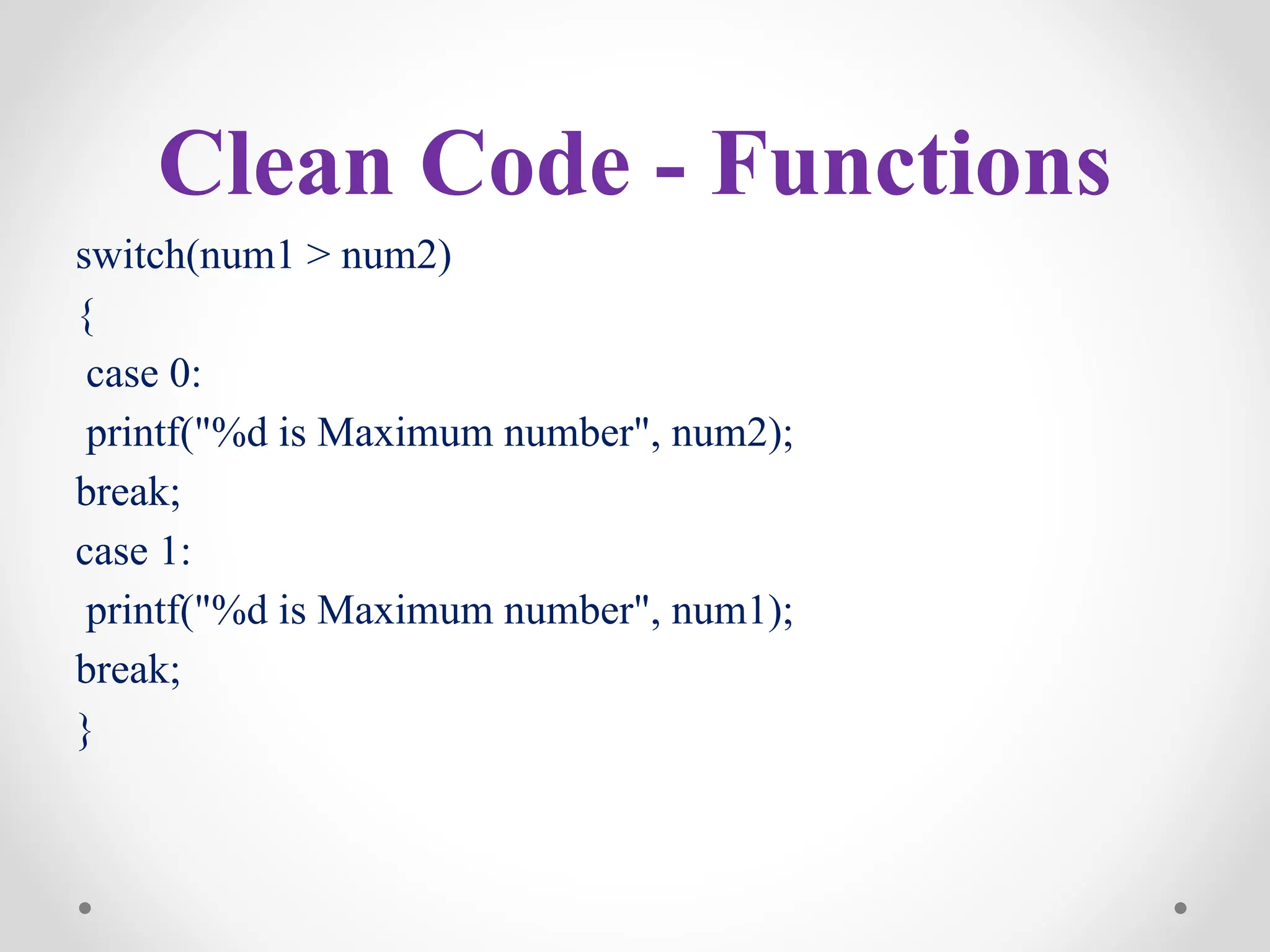 Clean Code - Functions
switch(num1 > num2)
{
case 0:
printf("%d is Maximum number", num2);
break;
case 1:
printf("%d is Maximum number", num1);
break;
}
 