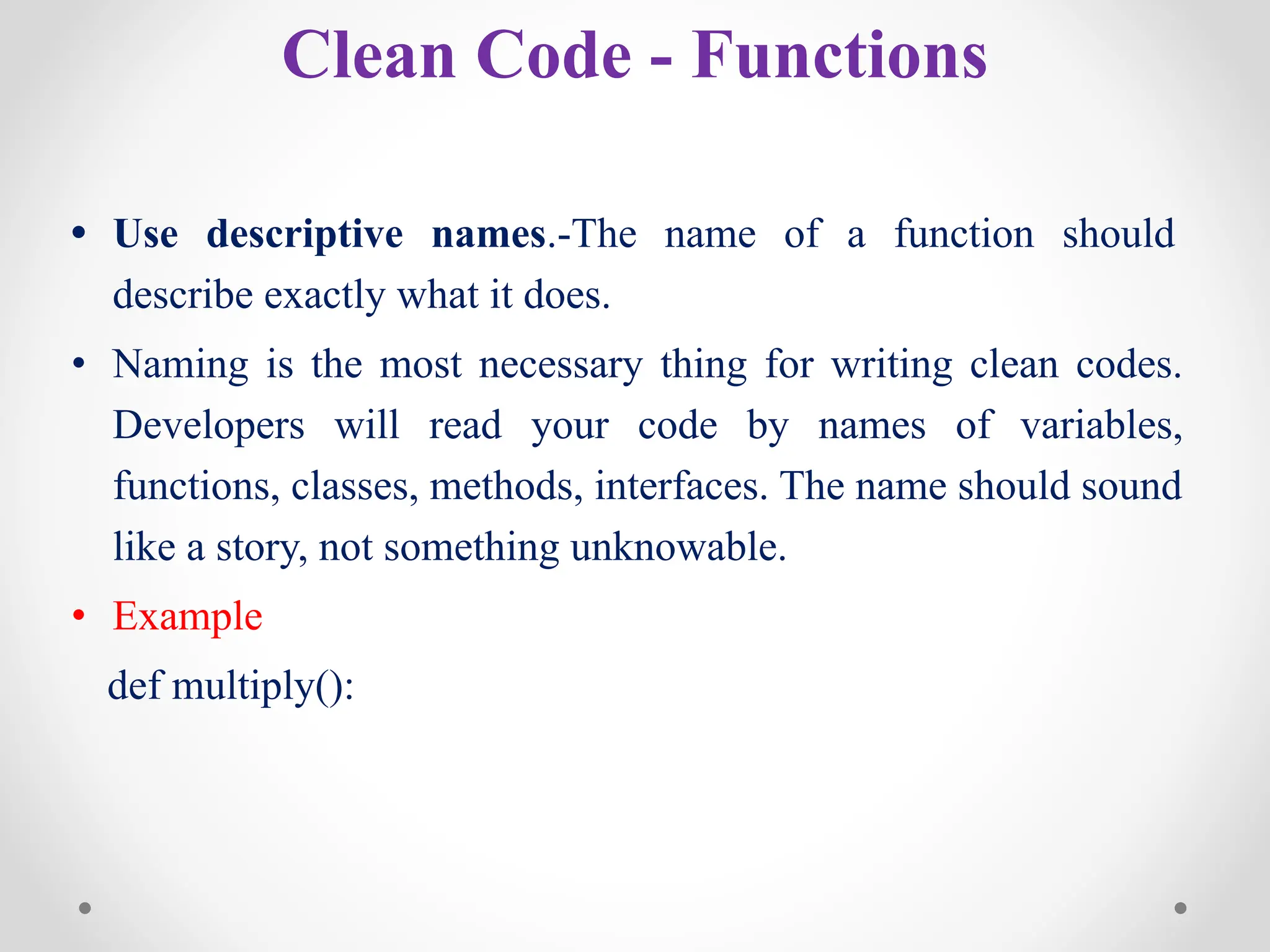 Clean Code - Functions
• Use descriptive names.-The name of a function should
describe exactly what it does.
• Naming is the most necessary thing for writing clean codes.
Developers will read your code by names of variables,
functions, classes, methods, interfaces. The name should sound
like a story, not something unknowable.
• Example
def multiply():
 