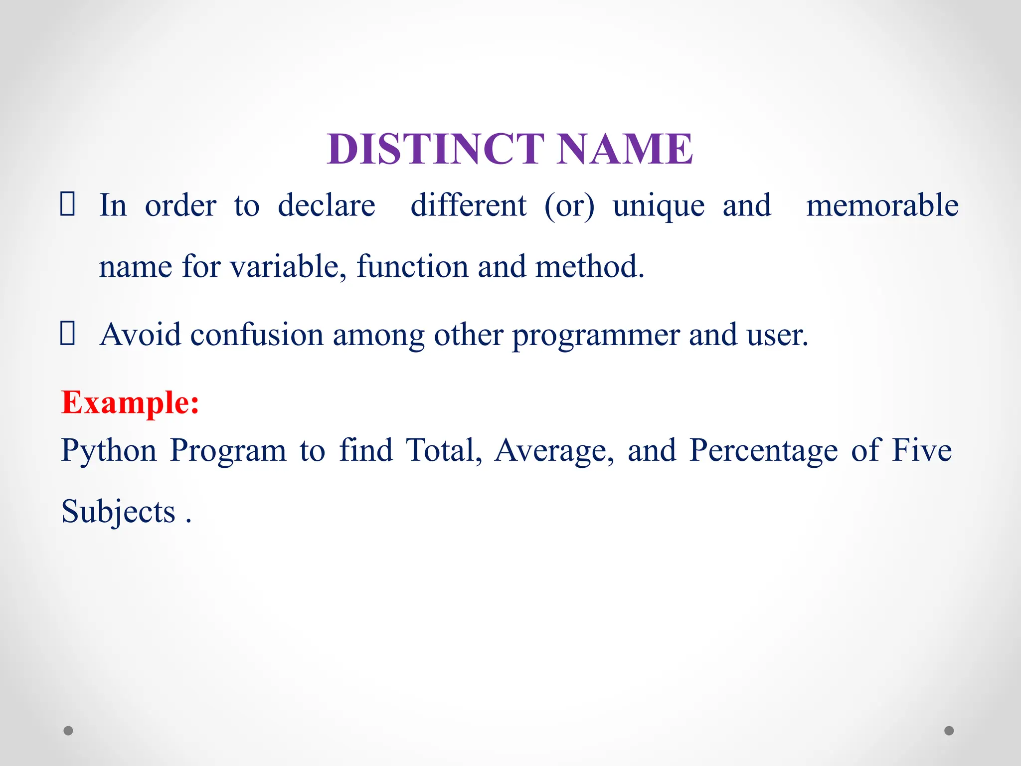 DISTINCT NAME
In order to declare different (or) unique and memorable
name for variable, function and method.
Avoid confusion among other programmer and user.
Example:
Python Program to find Total, Average, and Percentage of Five
Subjects .
 
