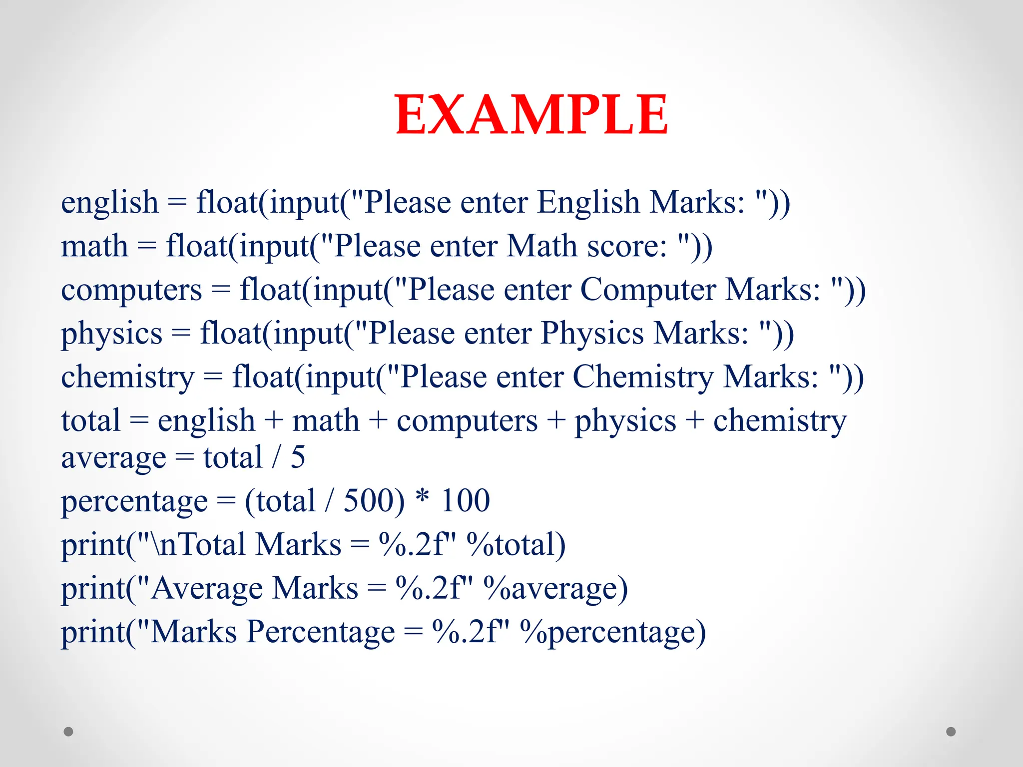 EXAMPLE
english = float(input("Please enter English Marks: "))
math = float(input("Please enter Math score: "))
computers = float(input("Please enter Computer Marks: "))
physics = float(input("Please enter Physics Marks: "))
chemistry = float(input("Please enter Chemistry Marks: "))
total = english + math + computers + physics + chemistry
average = total / 5
percentage = (total / 500) * 100
print("nTotal Marks = %.2f" %total)
print("Average Marks = %.2f" %average)
print("Marks Percentage = %.2f" %percentage)
 