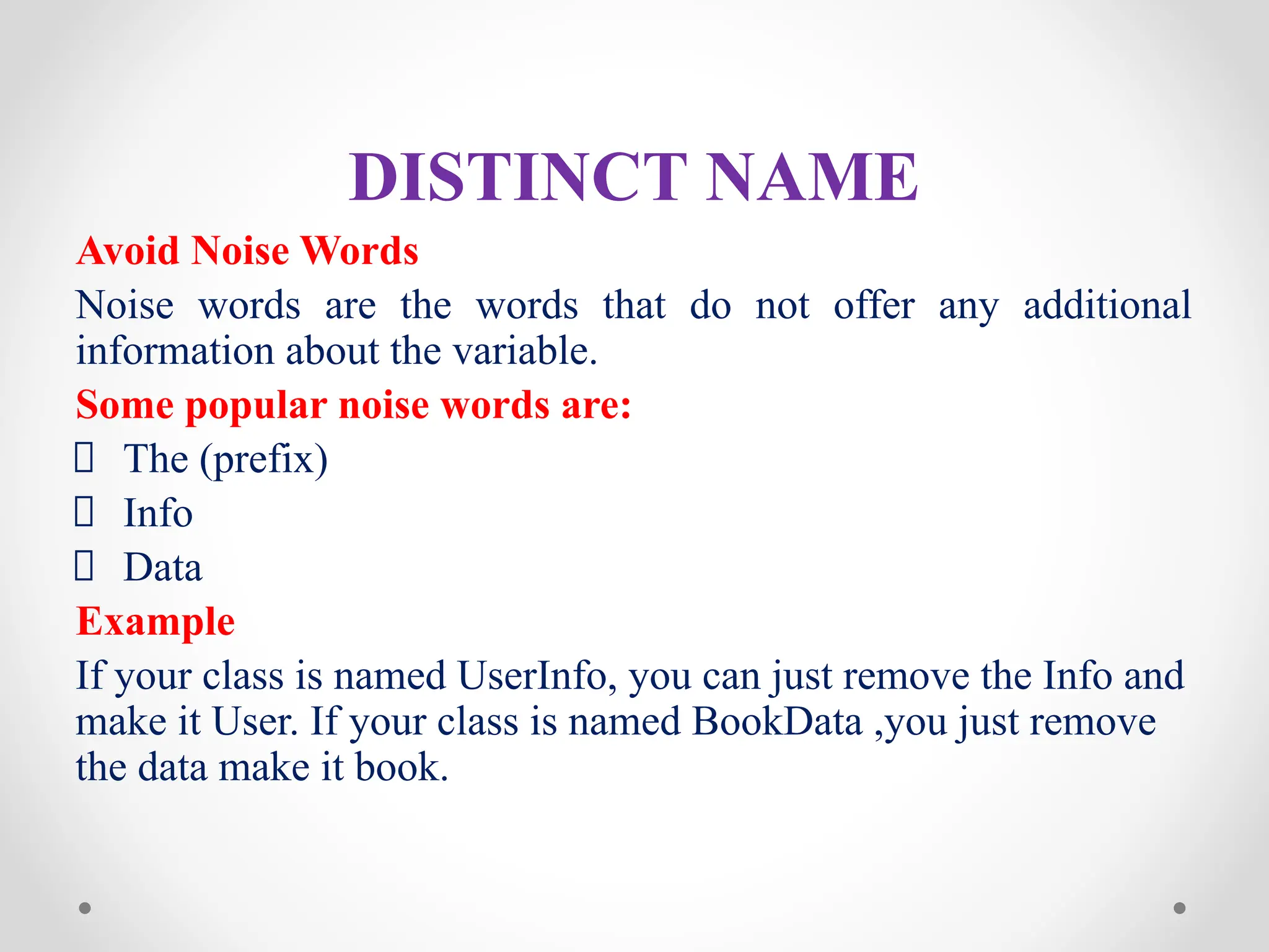 DISTINCT NAME
Avoid Noise Words
Noise words are the words that do not offer any additional
information about the variable.
Some popular noise words are:
The (prefix)
Info
Data
Example
If your class is named UserInfo, you can just remove the Info and
make it User. If your class is named BookData ,you just remove
the data make it book.
 