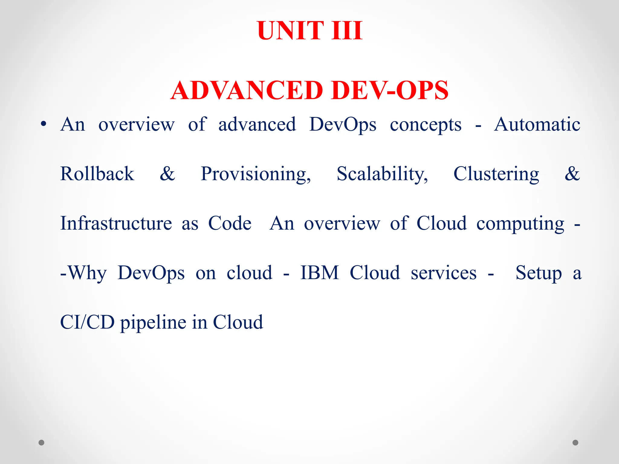 UNIT III
ADVANCED DEV-OPS
• An overview of advanced DevOps concepts - Automatic
Rollback & Provisioning, Scalability, Clustering &
Infrastructure as Code An overview of Cloud computing -
-Why DevOps on cloud - IBM Cloud services - Setup a
CI/CD pipeline in Cloud
 