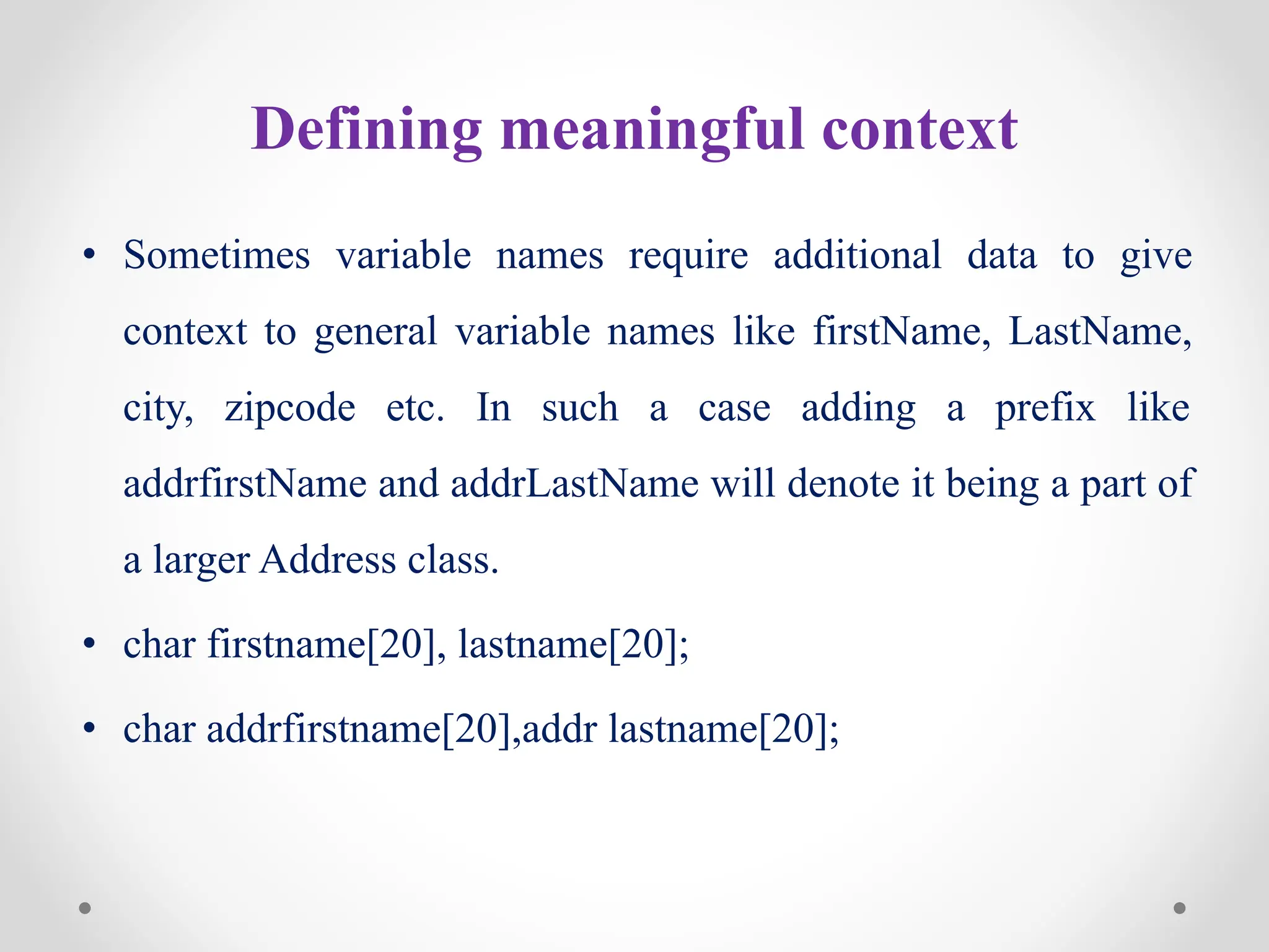 Defining meaningful context
• Sometimes variable names require additional data to give
context to general variable names like firstName, LastName,
city, zipcode etc. In such a case adding a prefix like
addrfirstName and addrLastName will denote it being a part of
a larger Address class.
• char firstname[20], lastname[20];
• char addrfirstname[20],addr lastname[20];
 