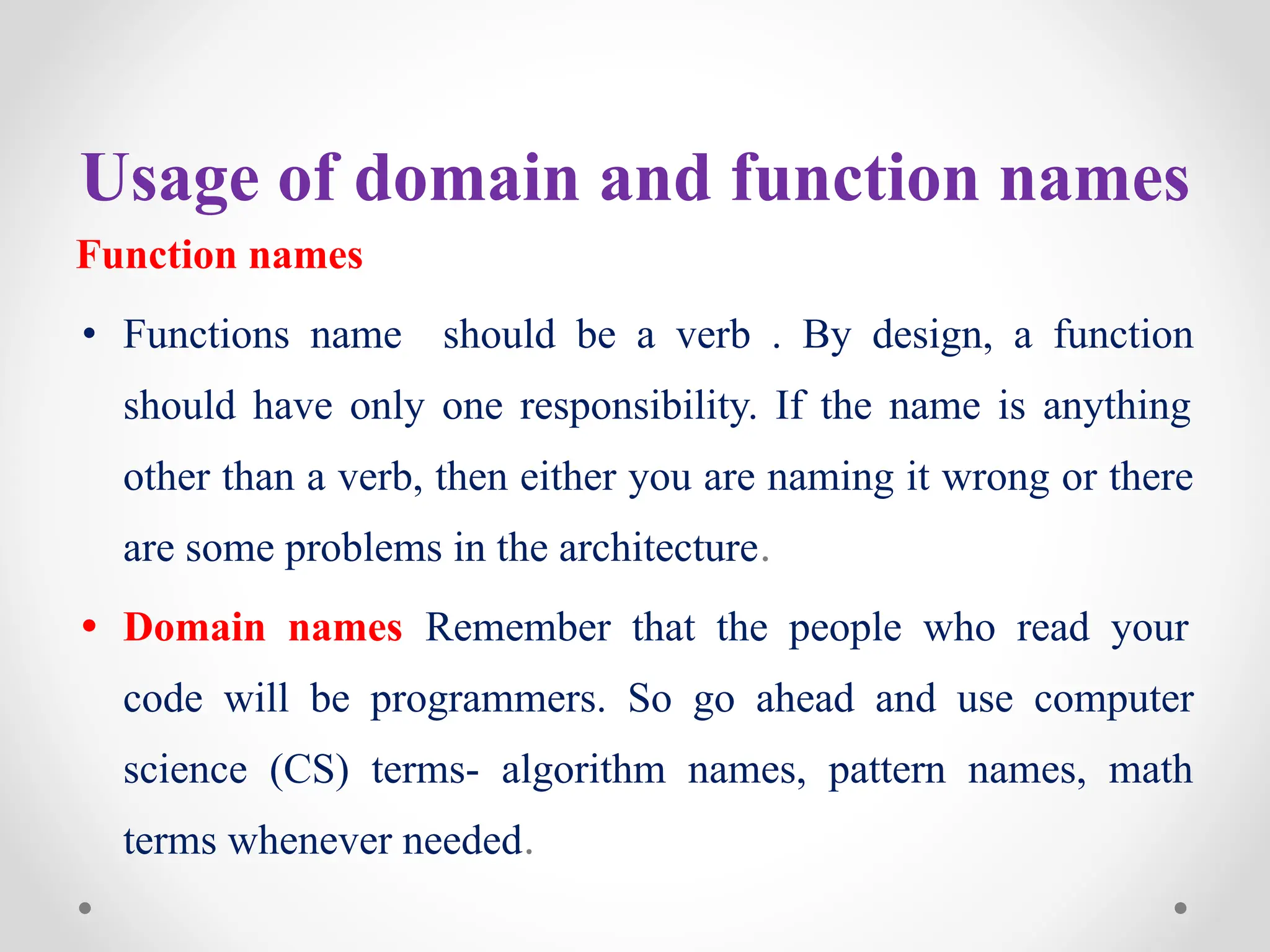 Usage of domain and function names
Function names
• Functions name should be a verb . By design, a function
should have only one responsibility. If the name is anything
other than a verb, then either you are naming it wrong or there
are some problems in the architecture.
• Domain names Remember that the people who read your
code will be programmers. So go ahead and use computer
science (CS) terms- algorithm names, pattern names, math
terms whenever needed.
 