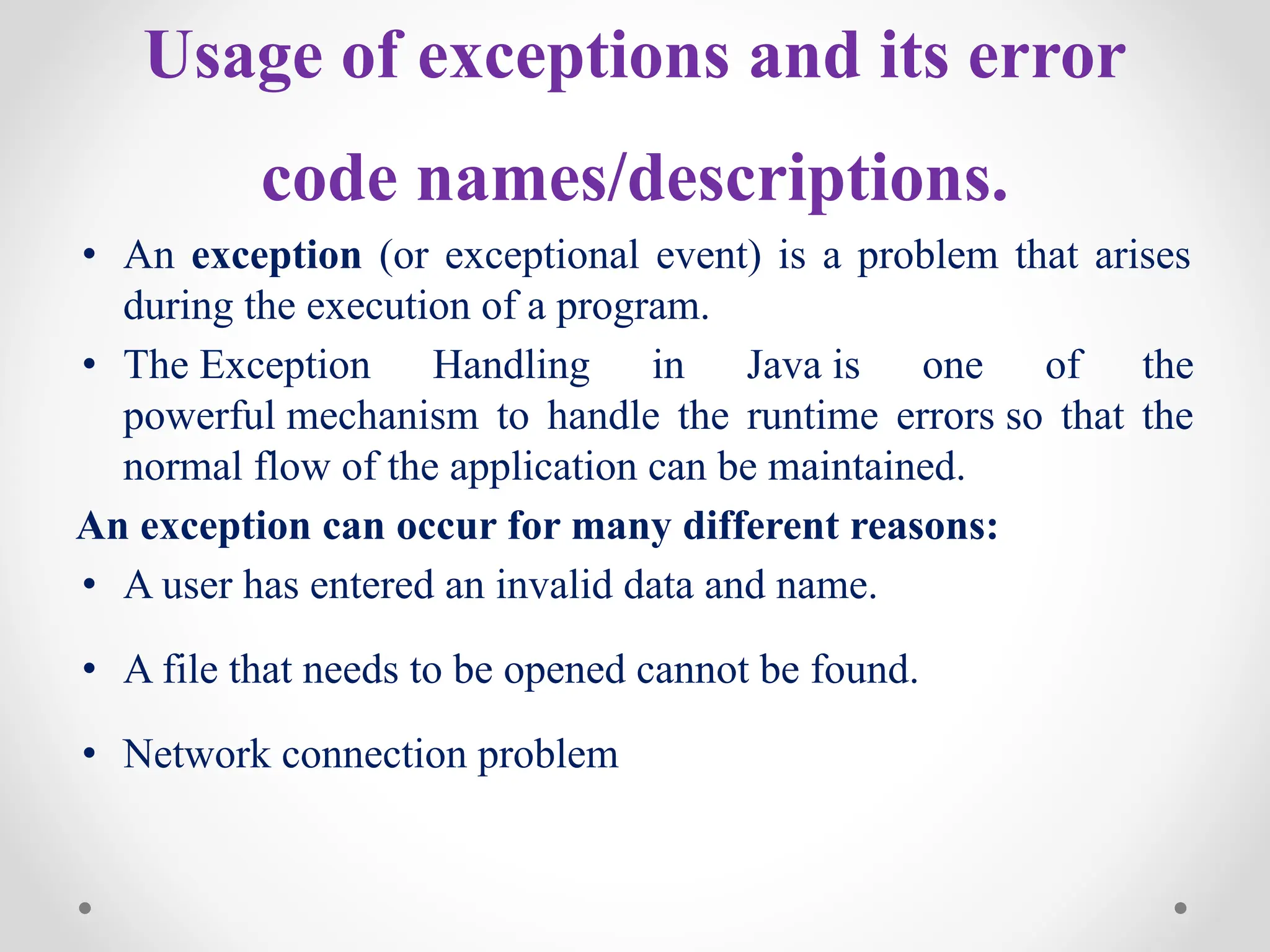 Usage of exceptions and its error
code names/descriptions.
• An exception (or exceptional event) is a problem that arises
during the execution of a program.
• The Exception Handling in Java is one of the
powerful mechanism to handle the runtime errors so that the
normal flow of the application can be maintained.
An exception can occur for many different reasons:
• A user has entered an invalid data and name.
• A file that needs to be opened cannot be found.
• Network connection problem
 