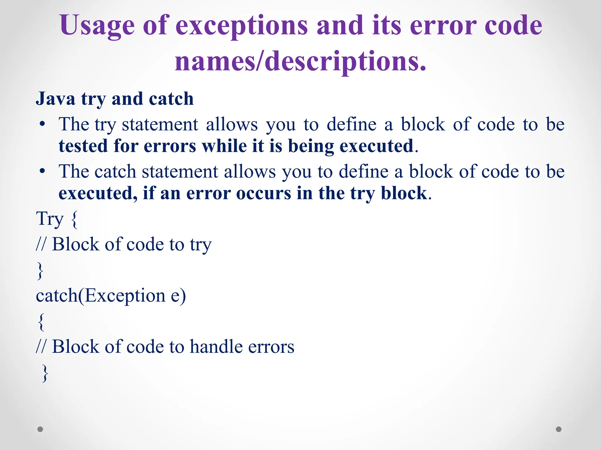 Usage of exceptions and its error code
names/descriptions.
Java try and catch
• The try statement allows you to define a block of code to be
tested for errors while it is being executed.
• The catch statement allows you to define a block of code to be
executed, if an error occurs in the try block.
Try {
// Block of code to try
}
catch(Exception e)
{
// Block of code to handle errors
}
 