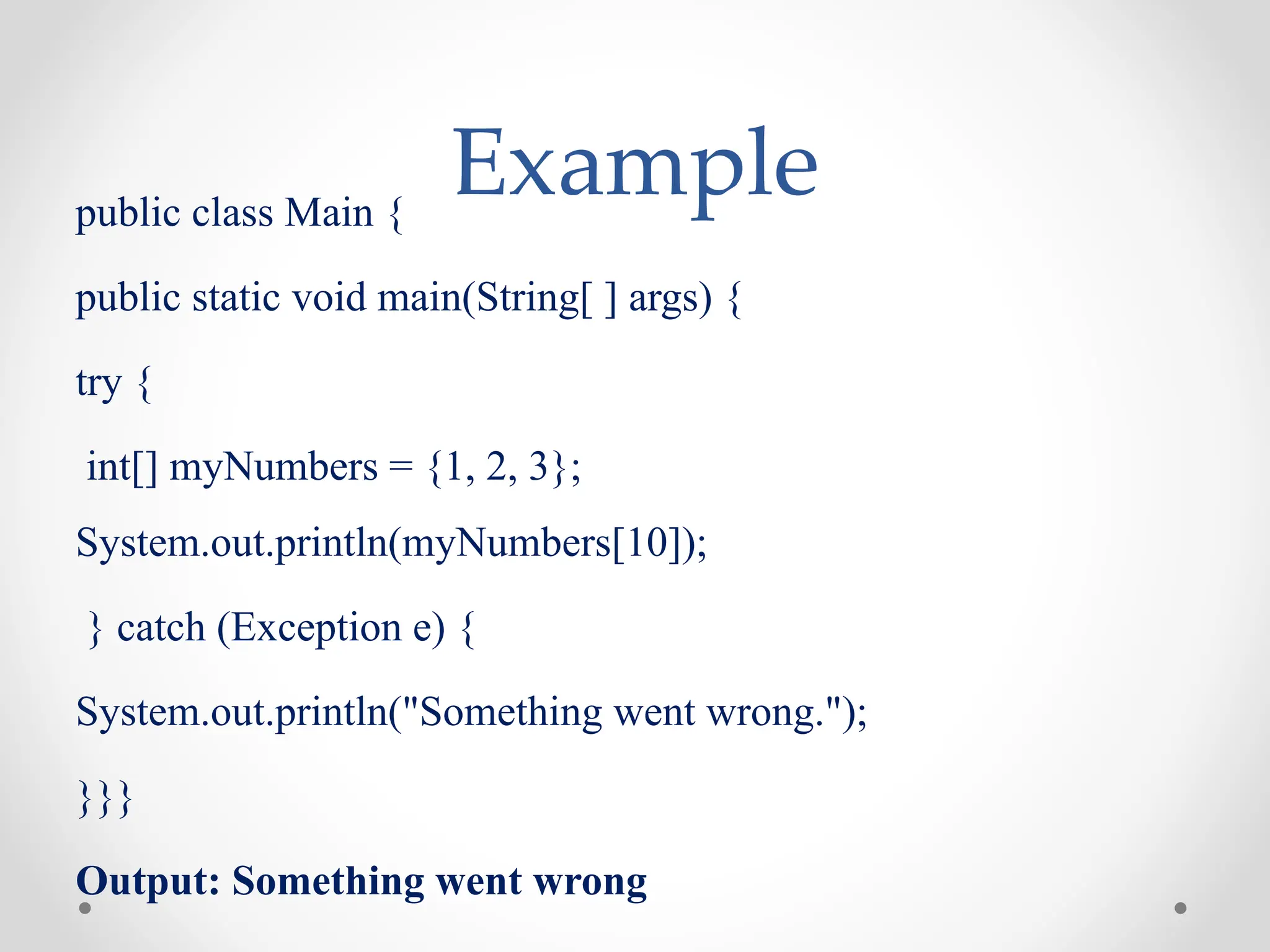 Example
public class Main {
public static void main(String[ ] args) {
try {
int[] myNumbers = {1, 2, 3};
System.out.println(myNumbers[10]);
} catch (Exception e) {
System.out.println("Something went wrong.");
}}}
Output: Something went wrong
 