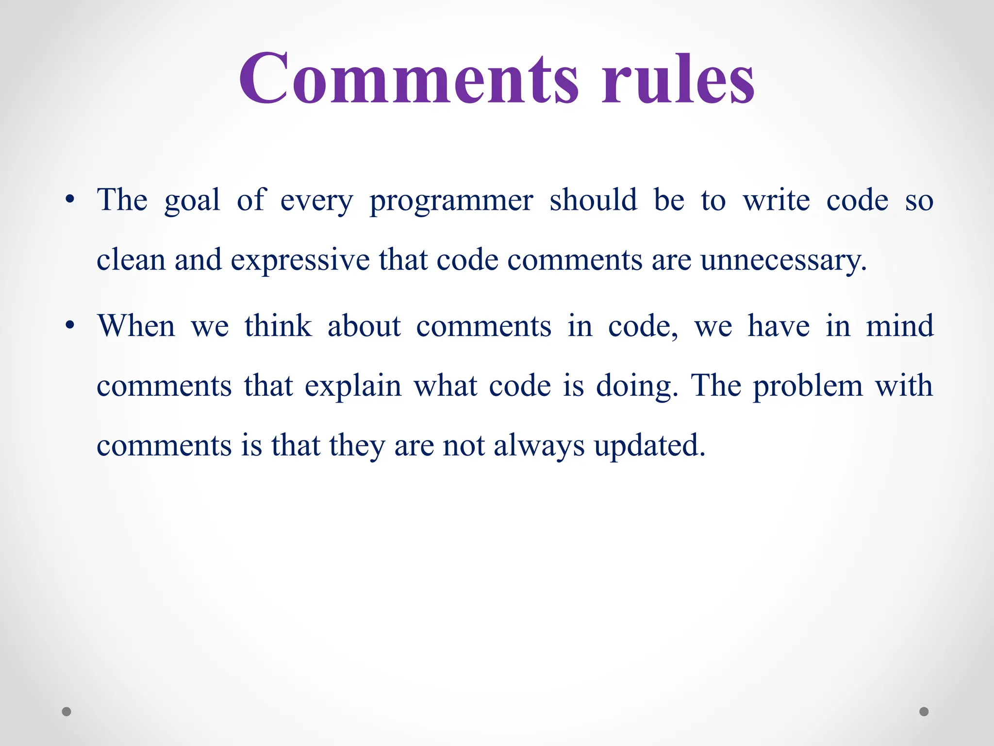 Comments rules
• The goal of every programmer should be to write code so
clean and expressive that code comments are unnecessary.
• When we think about comments in code, we have in mind
comments that explain what code is doing. The problem with
comments is that they are not always updated.
 