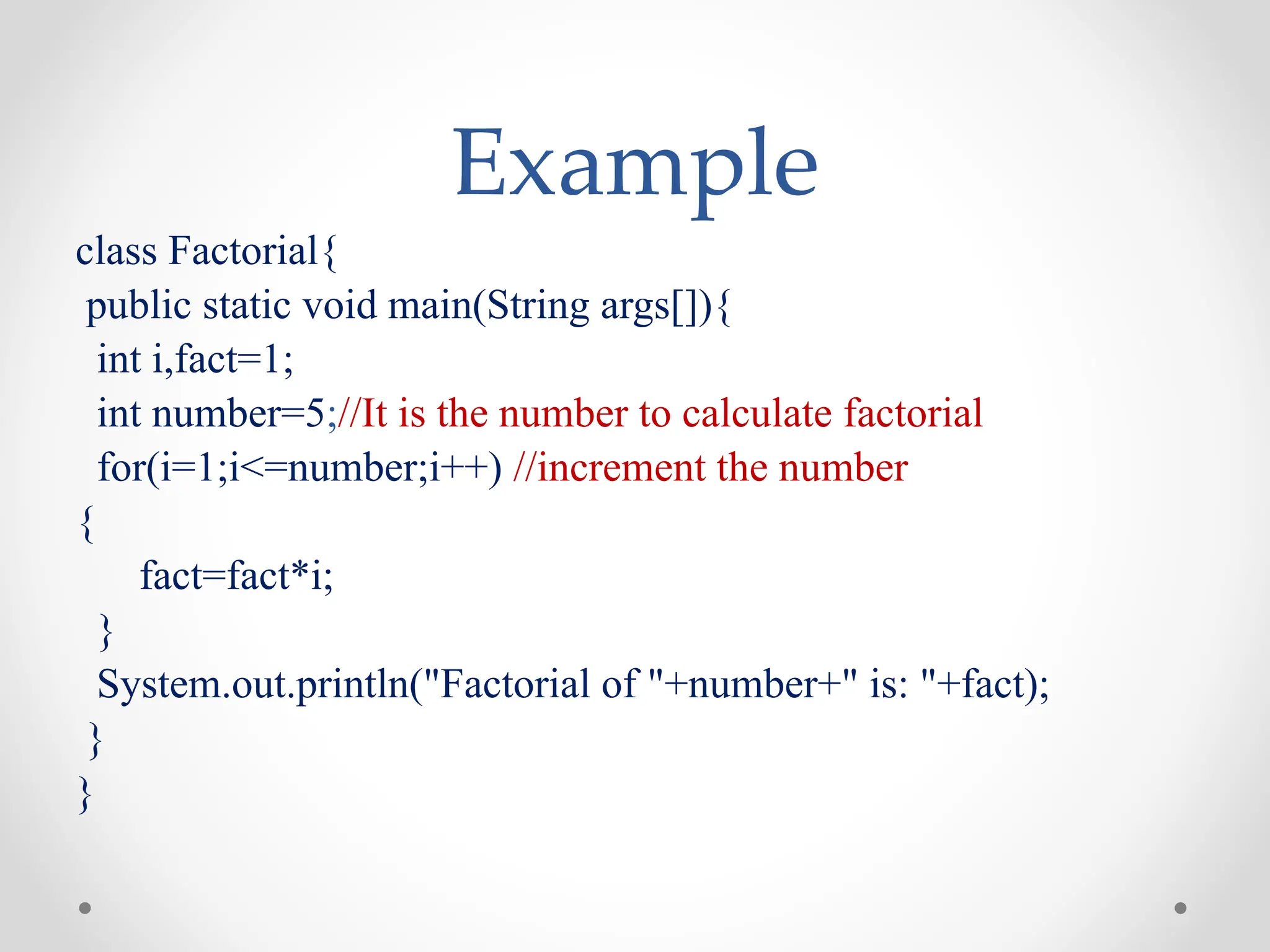 Example
class Factorial{
public static void main(String args[]){
int i,fact=1;
int number=5;//It is the number to calculate factorial
for(i=1;i<=number;i++) //increment the number
{
fact=fact*i;
}
System.out.println("Factorial of "+number+" is: "+fact);
}
}
 