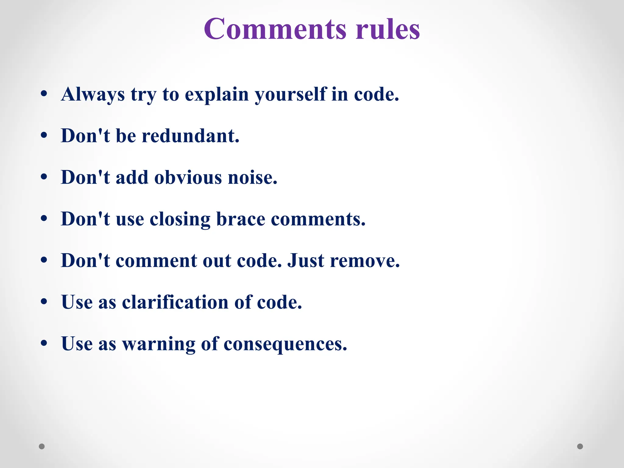 Comments rules
• Always try to explain yourself in code.
• Don't be redundant.
• Don't add obvious noise.
• Don't use closing brace comments.
• Don't comment out code. Just remove.
• Use as clarification of code.
• Use as warning of consequences.
 