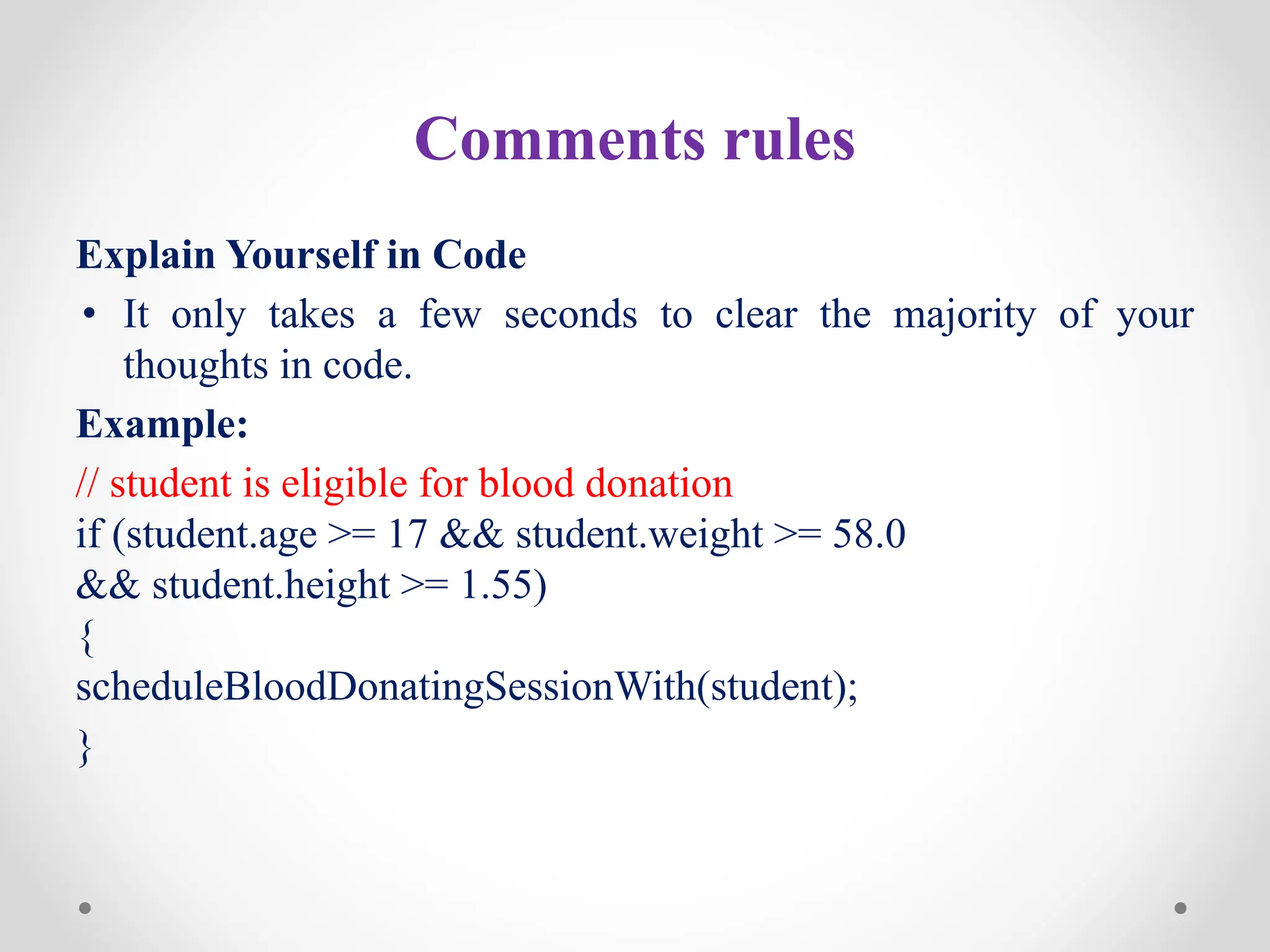 Comments rules
Explain Yourself in Code
• It only takes a few seconds to clear the majority of your
thoughts in code.
Example:
// student is eligible for blood donation
if (student.age >= 17 && student.weight >= 58.0
&& student.height >= 1.55)
{
scheduleBloodDonatingSessionWith(student);
}
 