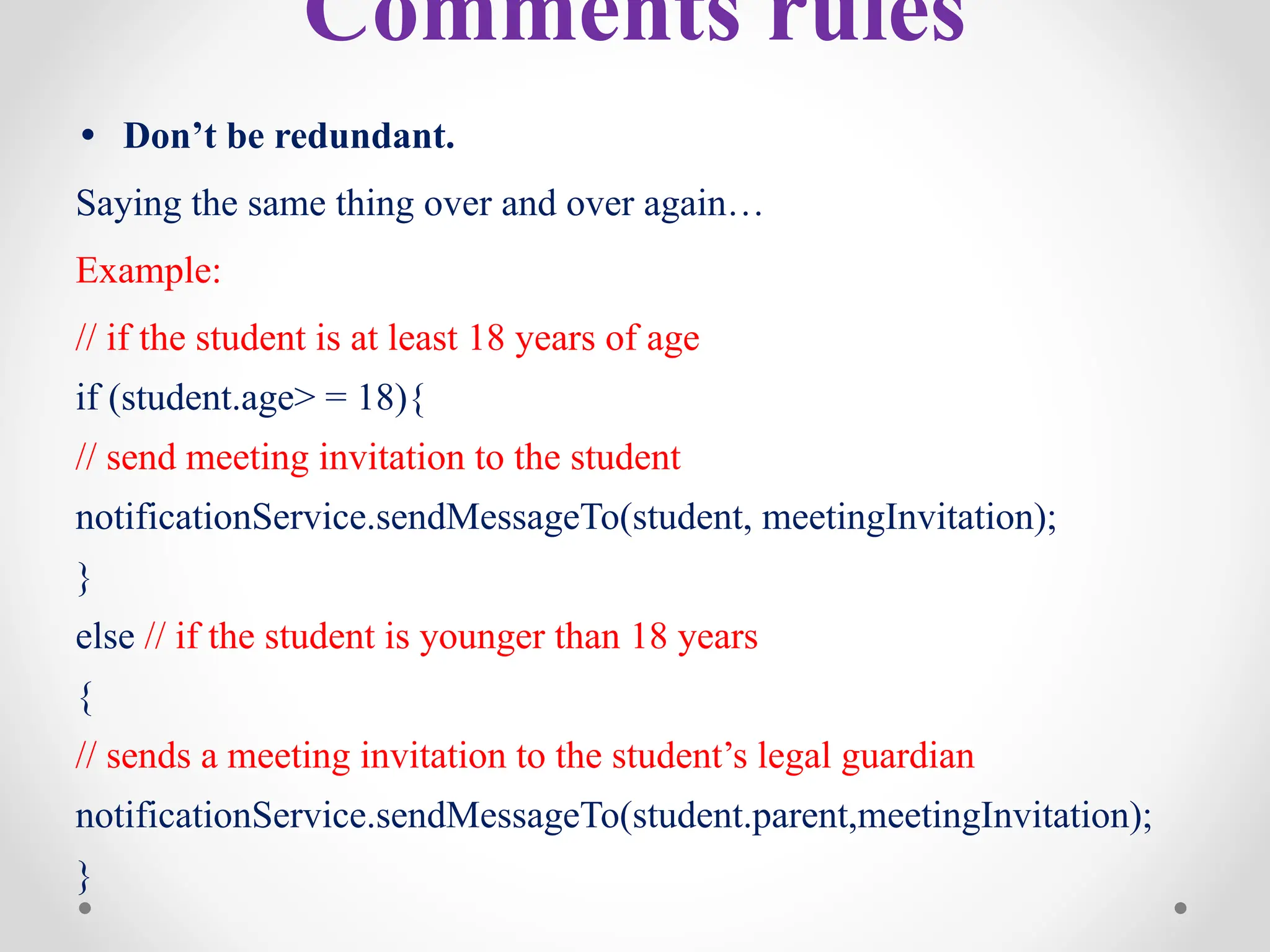 Comments rules
• Don’t be redundant.
Saying the same thing over and over again…
Example:
// if the student is at least 18 years of age
if (student.age> = 18){
// send meeting invitation to the student
notificationService.sendMessageTo(student, meetingInvitation);
}
else // if the student is younger than 18 years
{
// sends a meeting invitation to the student’s legal guardian
notificationService.sendMessageTo(student.parent,meetingInvitation);
}
 