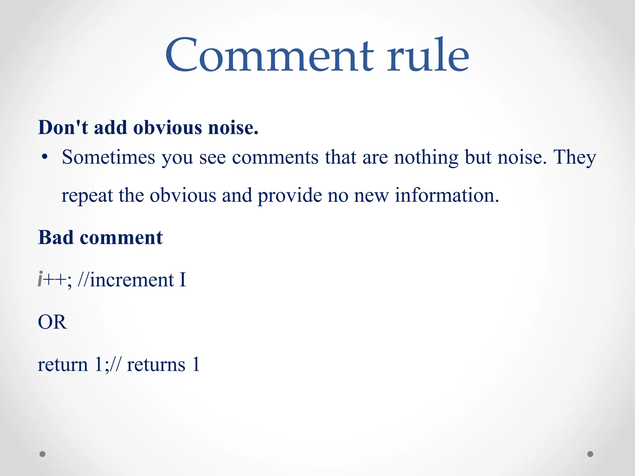 Comment rule
Don't add obvious noise.
• Sometimes you see comments that are nothing but noise. They
repeat the obvious and provide no new information.
Bad comment
i++; //increment I
OR
return 1;// returns 1
 