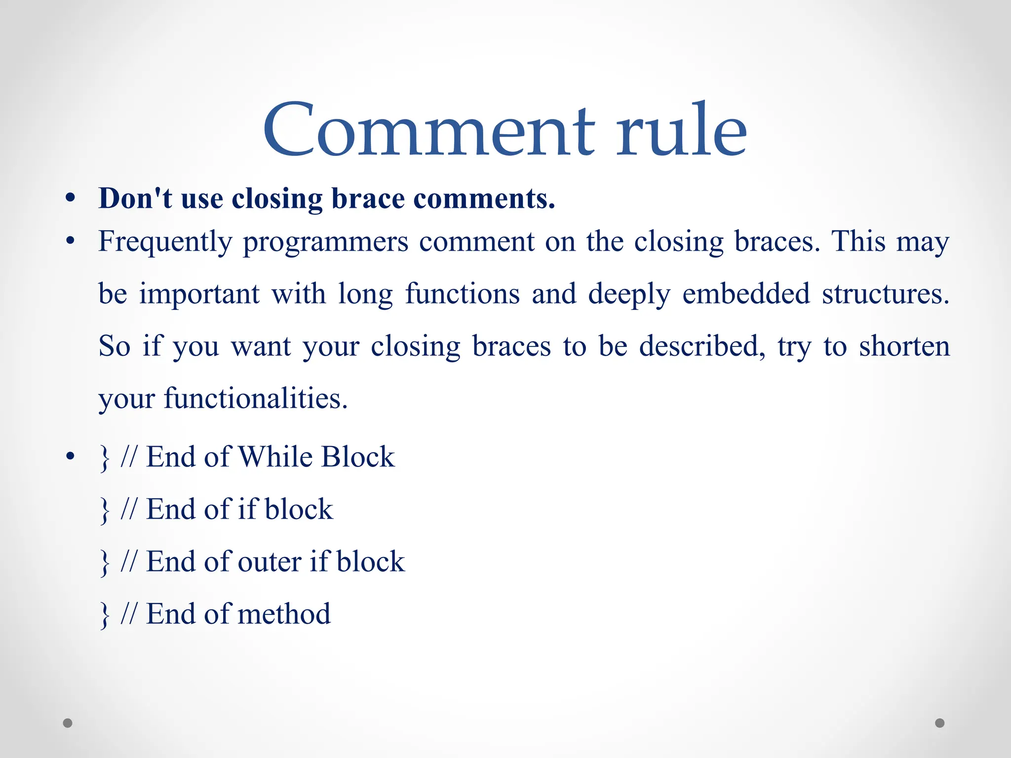 Comment rule
• Don't use closing brace comments.
• Frequently programmers comment on the closing braces. This may
be important with long functions and deeply embedded structures.
So if you want your closing braces to be described, try to shorten
your functionalities.
• } // End of While Block
} // End of if block
} // End of outer if block
} // End of method
 