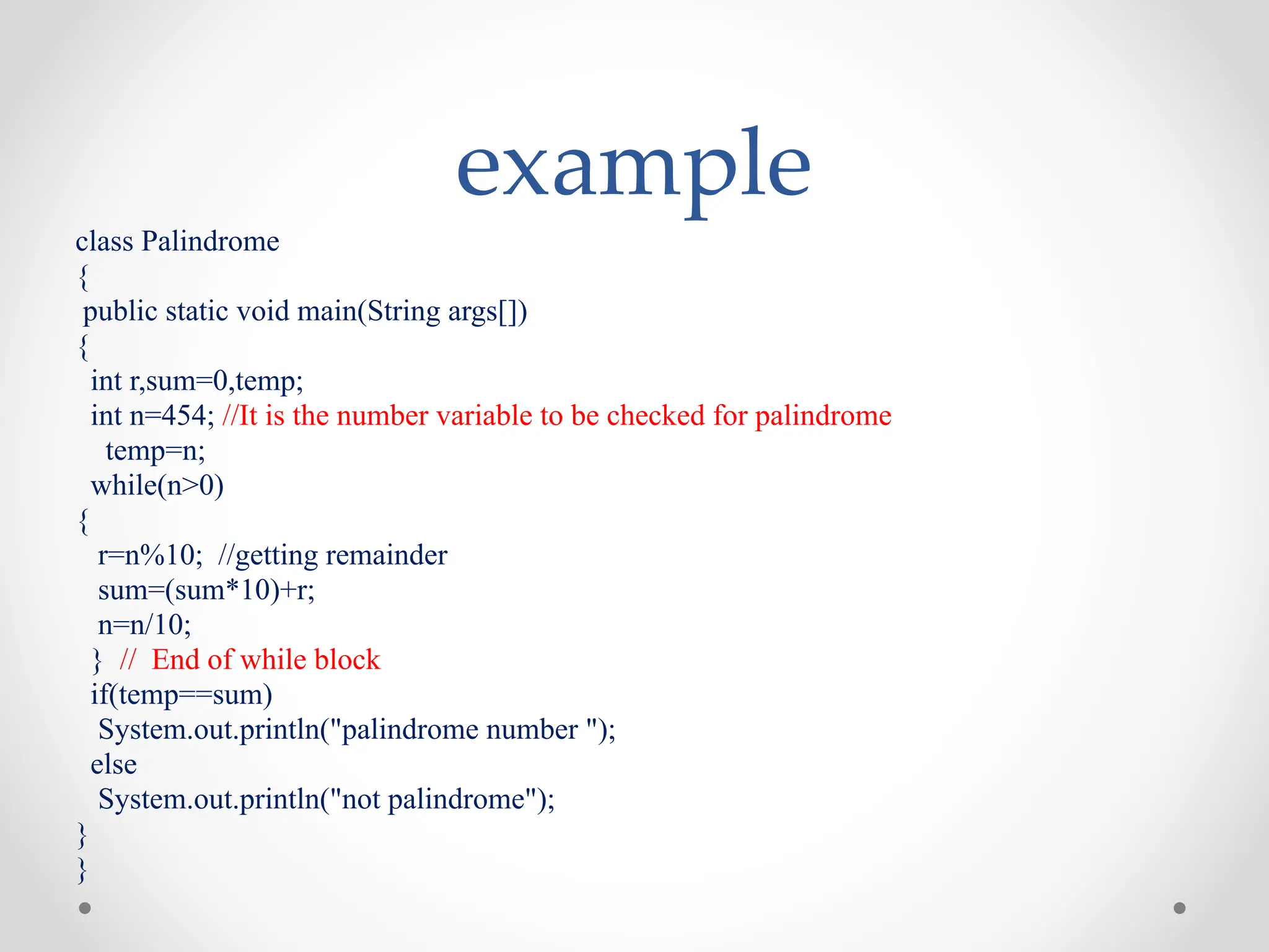 example
class Palindrome
{
public static void main(String args[])
{
int r,sum=0,temp;
int n=454; //It is the number variable to be checked for palindrome
temp=n;
while(n>0)
{
r=n%10; //getting remainder
sum=(sum*10)+r;
n=n/10;
} // End of while block
if(temp==sum)
System.out.println("palindrome number ");
else
System.out.println("not palindrome");
}
}
 