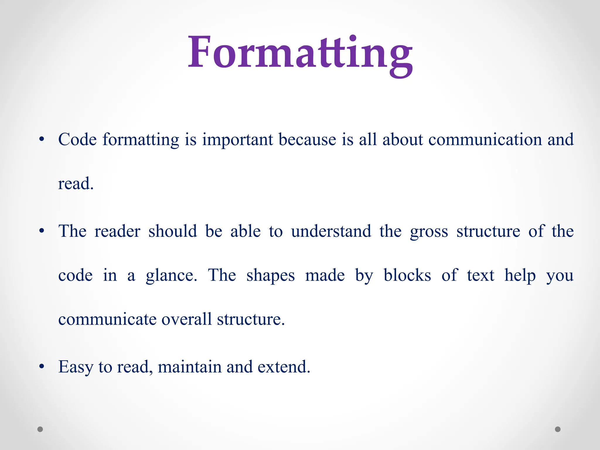 Formatting
• Code formatting is important because is all about communication and
read.
• The reader should be able to understand the gross structure of the
code in a glance. The shapes made by blocks of text help you
communicate overall structure.
• Easy to read, maintain and extend.
 