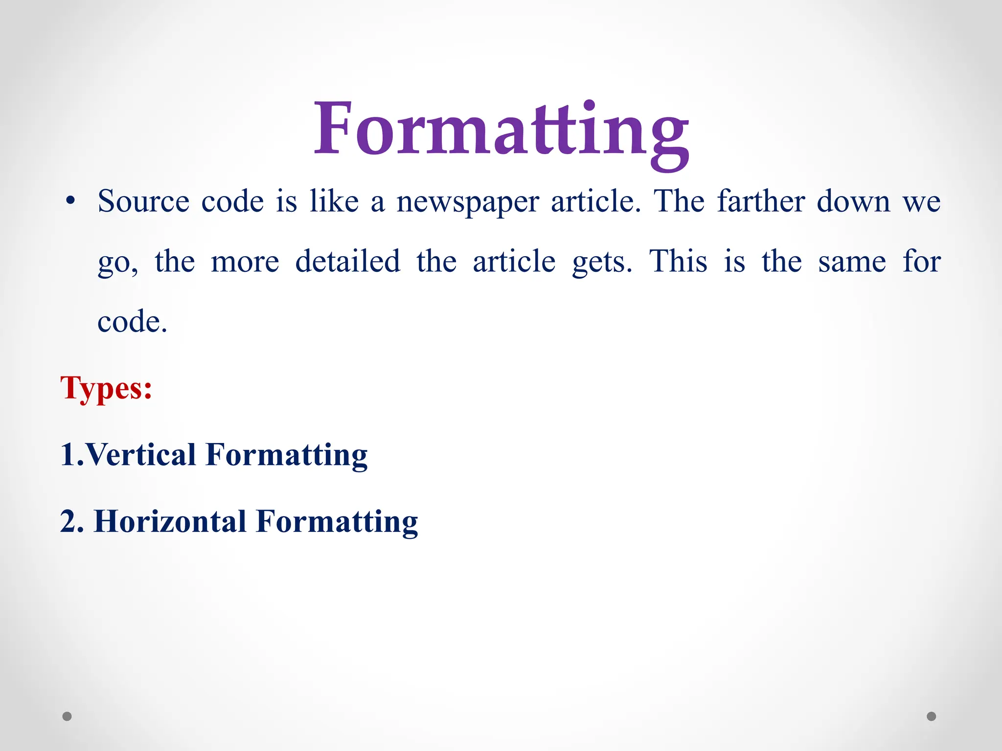 Formatting
• Source code is like a newspaper article. The farther down we
go, the more detailed the article gets. This is the same for
code.
Types:
1.Vertical Formatting
2. Horizontal Formatting
 