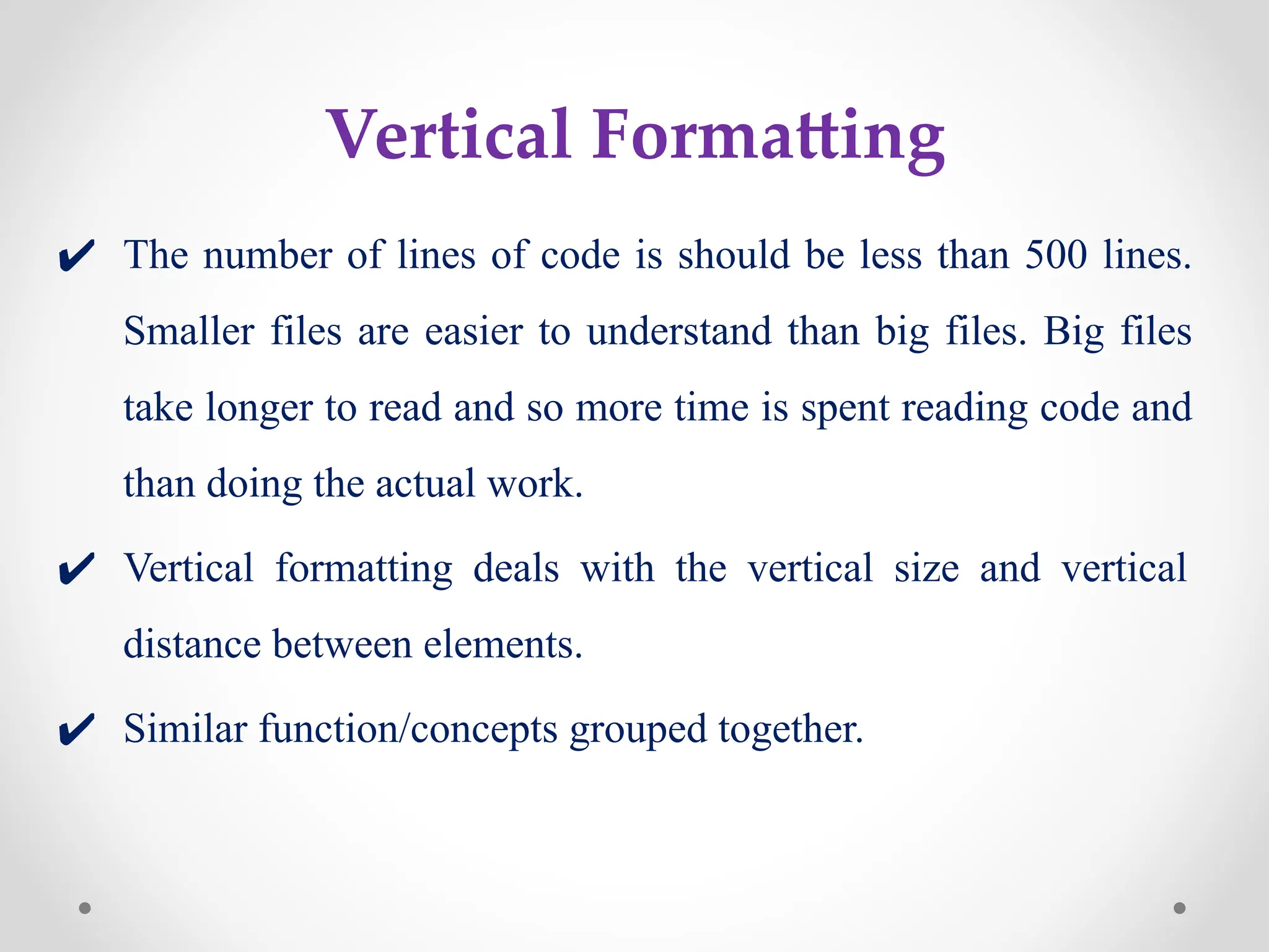 Vertical Formatting
✔ The number of lines of code is should be less than 500 lines.
Smaller files are easier to understand than big files. Big files
take longer to read and so more time is spent reading code and
than doing the actual work.
✔ Vertical formatting deals with the vertical size and vertical
distance between elements.
✔ Similar function/concepts grouped together.
 